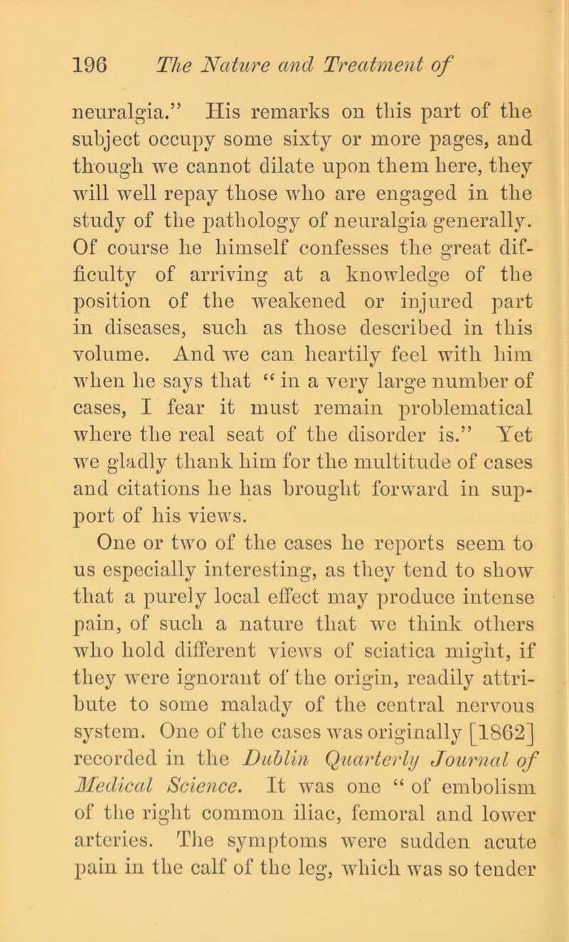 neuralgia.” Ilis remarks on this part of the subject occupy some sixty or more pages, and though we cannot dilate upon them here, they will well repay those who are engaged in the study of the pathology of neuralgia generally. Of course he himself confesses the great dif- ficulty of arriving at a knowledge of the position of the weakened or injured part in diseases, such as those described in this volume. And we can heartily feel with him when he says that “ in a very large number of cases, I fear it must remain problematical where the real seat of the disorder is.” Yet we gladly thank him for the multitude of cases and citations he has brought forward in sup- port of his views. One or two of the cases he reports seem to us especially interesting, as they tend to show that a purely local effect may produce intense pain, of such a nature that we think others who hold different views of sciatica might, if they were ignorant of the origin, readily attri- bute to some malady of the central nervous system. One of the cases was originally [1862] recorded in the Dublin Quarterly Journal of Medical Science. It was one “ of embolism of the right common iliac, femoral and lower arteries. The symptoms were sudden acute pain in the calf of the leg, which was so tender