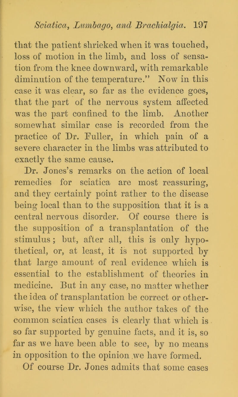 tliat the patient shrieked when it was touched, loss of motion in the limb, and loss of sensa- tion from the knee downward, with remarkable diminution of the temperature.” Now in this case it was clear, so far as the evidence goes, that the part of the nervous system affected was the part confined to the limb. Another somewhat similar case is recorded from the practice of Dr. Duller, in which pain of a severe character in the limbs was attributed to exactly the same cause. Dr, Jones’s remarks on the action of local remedies for sciatica are most reassuring, and they certainly point rather to the disease being local than to the supposition that it is a central nervous disorder. Of course there is the supposition of a transplantation of the stimulus; but, after all, this is only hypo- thetical, or, at least, it is not supported by that large amount of real evidence which is essential to the establishment of theories in medicine. But in any case, no matter whether the idea of transplantation be correct or other- wise, the view which the author takes of the common sciatica cases is clearly that which is so far supported by genuine facts, and it is, so far as we have been able to see, by no means in opposition to the opinion we have formed. Of course Dr. Jones admits that some cases