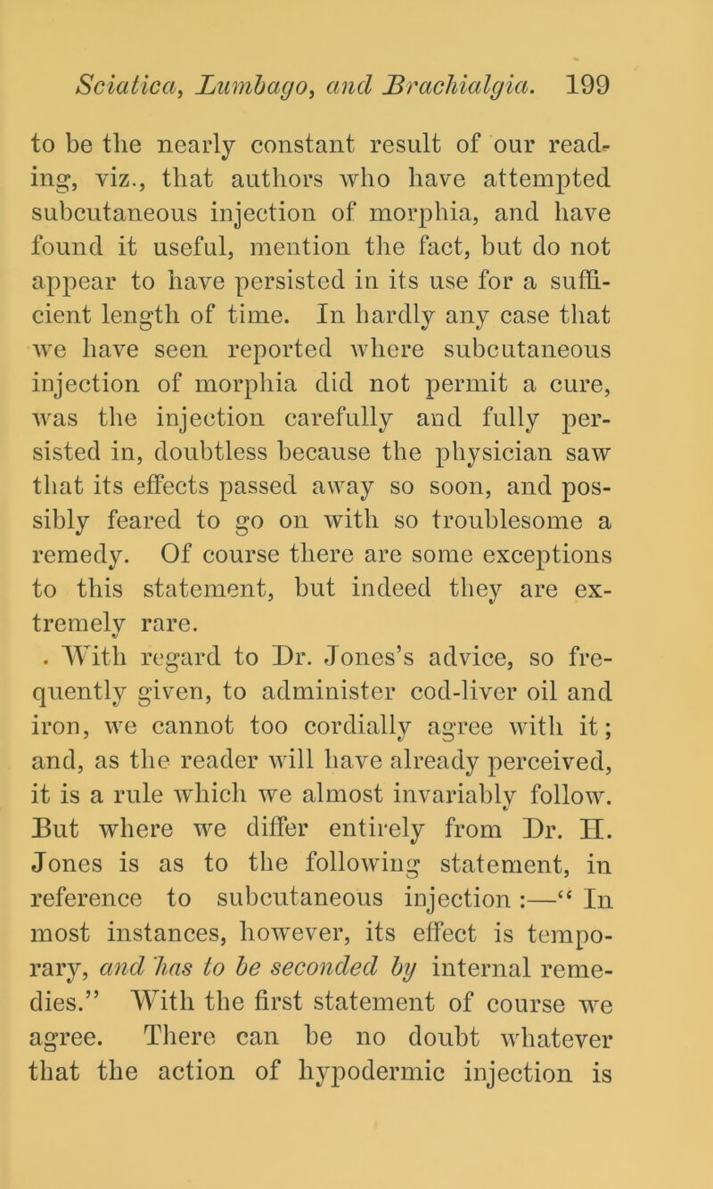 to be the nearly constant result of our reach ing, viz., that authors who have attempted subcutaneous injection of morphia, and have found it useful, mention the fact, but do not appear to have persisted in its use for a suffi- cient length of time. In hardly any case that we have seen reported where subcutaneous injection of morphia did not permit a cure, was the injection carefully and fully per- sisted in, doubtless because the physician saw that its effects passed away so soon, and pos- sibly feared to go on with so troublesome a remedy. Of course there are some exceptions to this statement, but indeed they are ex- tremely rare. . With regard to Dr. Jones’s advice, so fre- quently given, to administer cod-liver oil and iron, we cannot too cordially agree with it; and, as the reader will have already perceived, it is a rule which we almost invariably follow. But where we differ entirely from Dr. H. Jones is as to the following statement, in reference to subcutaneous injection :—“ In most instances, however, its effect is tempo- rary, and has to be seconded by internal reme- dies.” With the first statement of course we agree. There can be no doubt whatever that the action of hypodermic injection is