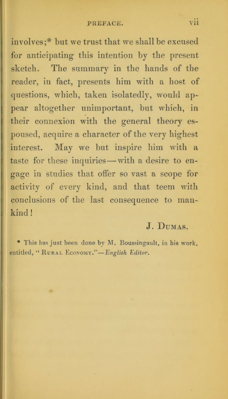 involves;* but we trust that we shall be excused for anticipating this intention by the present sketch. The summary in the hands of the reader, in fact, presents him with a host of questions, which, taken isolatedly, would ap- pear altogether unimportant, but which, in their connexion with the general theory es- poused, acquire a character of the very highest interest. May we but inspire him with a taste for these inquiries—with a desire to en- gage in studies that offer so vast a scope for activity of every kind, and that teem with conclusions of the last consequence to man- kind ! J. Dumas. * This has just been done by M. Boussingault, in bis work, entitled, “ Rural Economy.”—English Editor.
