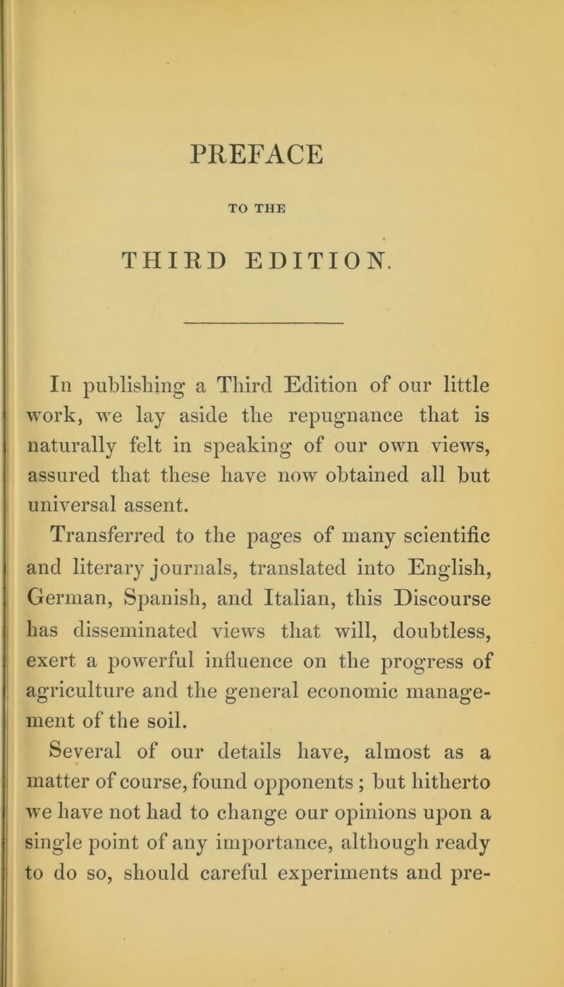 TO THE THIRD EDITION. In publishing a Third Edition of our little work, we lay aside the repugnance that is naturally felt in speaking of our own views, assured that these have now obtained all but universal assent. Transferred to the pages of many scientific and literary journals, translated into English, German, Spanish, and Italian, this Discourse has disseminated views that will, doubtless, exert a powerful influence on the progress of agriculture and the general economic manage- ment of the soil. Several of our details have, almost as a matter of course, found opponents ; but hitherto we have not had to change our opinions upon a single point of any importance, although ready to do so, should careful experiments and pre-