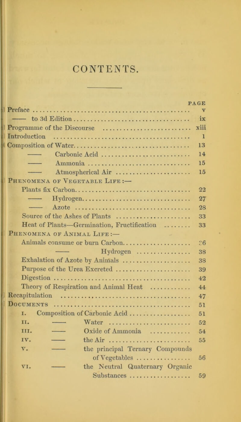 CONTENTS. PAGE 1 Preface v to 3d Edition ix I Programme of the Discourse xiii Introduction 1 1 Composition of Water 13 Carbonic Acid 14 Ammonia 15 Atmospherical Air 15 Phenomena of Vegetable Life :— Plants fix Carbon 22 Hydrogen 27 Azote 28 Source of the Ashes of Plants 33 Heat of Plants—Germination, Fructification 33 Phenomena of Animal Life :— Animals consume or burn Carbon 6 Hydrogen 38 Exhalation of Azote by Animals 38 Purpose of the Urea Excreted 39 Digestion 42 Theory of Respiration and Animal FI eat 44 Recapitulation 47 Documents 51 i. Composition of Carbonic Acid 51 II. Water 52 in. Oxide of Ammonia 54 IV. the Air 55 v. the principal Ternary Compounds of Vegetables 56 vi. the Neutral Quaternary Organic Substances 59