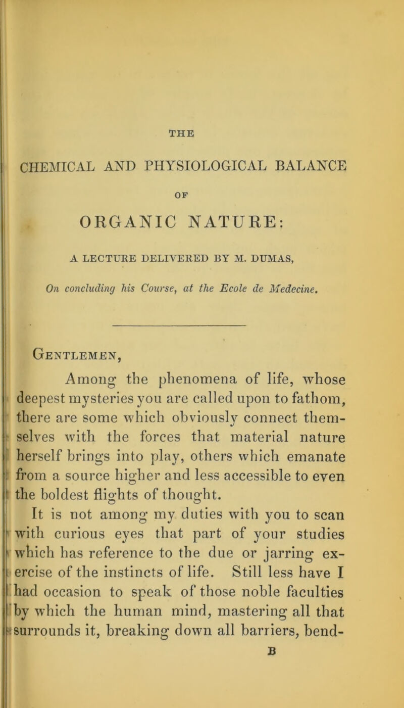 THE CHEMICAL AND PHYSIOLOGICAL BALANCE OF ORGANIC NATURE: A LECTURE DELIVERED BY M. DUMAS, On concluding his Course, at the Ecole de Medecine. Gentlemen, Among the phenomena of life, whose deepest mysteries you are called upon to fathom, there are some which obviously connect them- ; selves with the forces that material nature herself brings into play, others which emanate from a source higher and less accessible to even i the boldest flio-hts of thought. It is not among my duties with you to scan with curious eyes that part of your studies which has reference to the due or jarring ex- ercise of the instincts of life. Still less have I had occasion to speak of those noble faculties by which the human mind, mastering all that isurrounds it, breaking down all barriers, bend- 13
