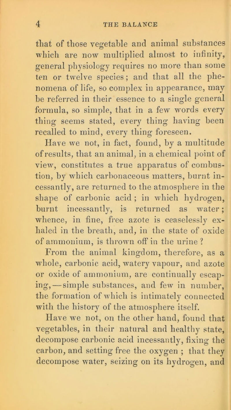that of those vegetable and animal substances which are now multiplied almost to infinity, general physiology requires no more than some ten or twelve species; and that all the phe- nomena of life, so complex in appearance, may be referred in their essence to a single general formula, so simple, that in a few words every thing seems stated, every thing having been recalled to mind, every thing foreseen. Have we not, in fact, found, by a multitude of results, that an animal, in a chemical point of view, constitutes a true apparatus of combus- tion, by which carbonaceous matters, burnt in- cessantly, are returned to the atmosphere in the shape of carbonic acid ; in which hydrogen, burnt incessantly, is returned as water; whence, in fine, free azote is ceaselessly ex- haled in the breath, and, in the state of oxide of ammonium, is thrown off in the urine ? From the animal kingdom, therefore, as a whole, carbonic acid, watery vapour, and azote or oxide of ammonium, are continually escap- ing,— simple substances, and few in number, the formation of which is intimately connected with the history of the atmosphere itself. Have wm not, on the other hand, found that vegetables, in their natural and healthy state, decompose carbonic acid incessantly, fixing the carbon, and setting free the oxygen ; that they decompose water, seizing on its hydrogen, and