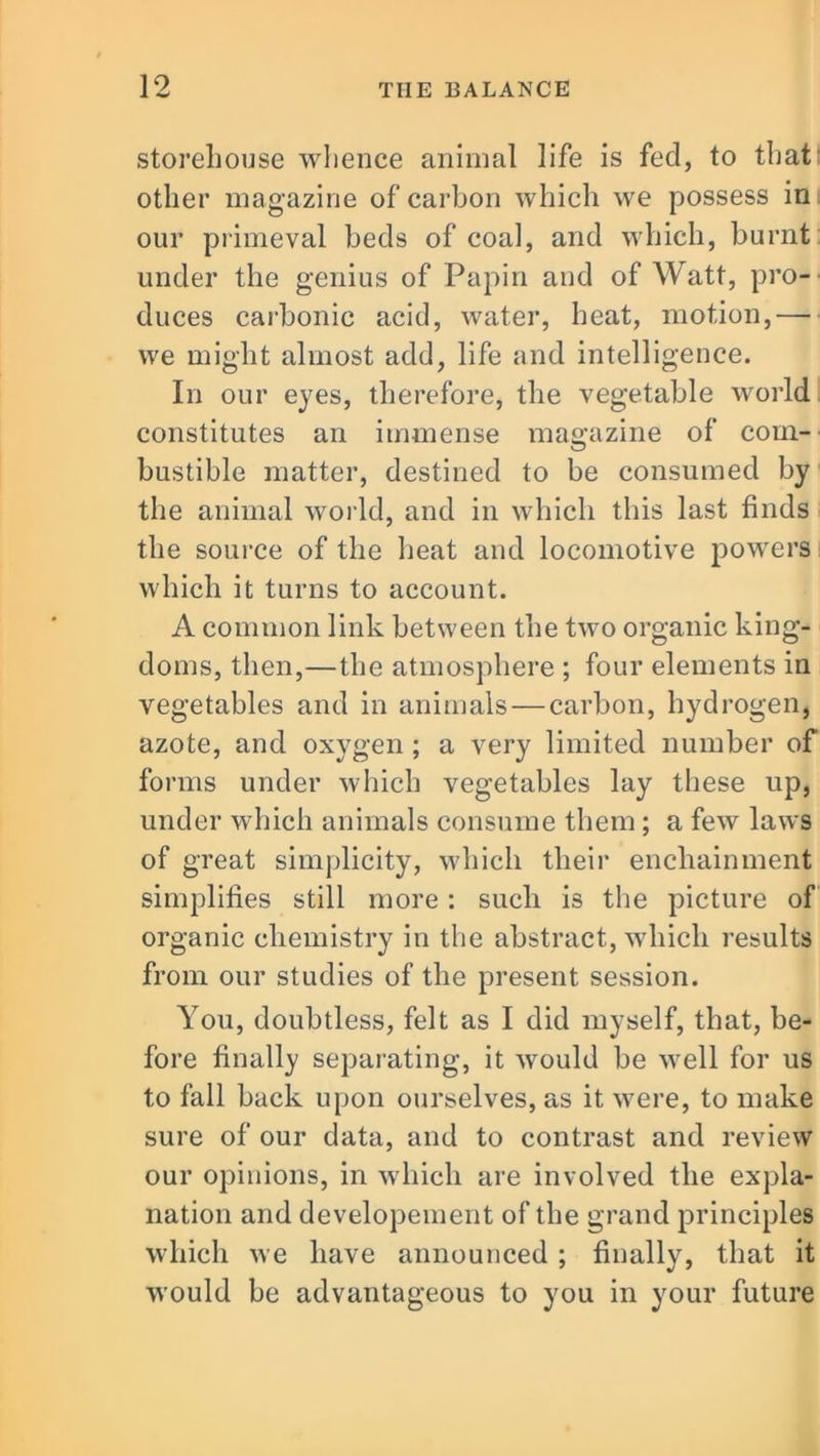 storehouse whence animal life is fed, to that other magazine of carbon which we possess in our primeval beds of coal, and which, burnt under the genius of Papin and of Watt, pro- duces carbonic acid, water, heat, motion,— we might almost add, life and intelligence. In our eyes, therefore, the vegetable world constitutes an immense magazine of com- bustible matter, destined to be consumed by the animal world, and in which this last finds the source of the heat and locomotive powers which it turns to account. A common link between the two organic king- doms, then,—the atmosphere ; four elements in vegetables and in animals — carbon, hydrogen, azote, and oxygen ; a very limited number of forms under which vegetables lay these up, under which animals consume them ; a few laws of great simplicity, which their enchainment simplifies still more: such is the picture of organic chemistry in the abstract, which results from our studies of the present session. You, doubtless, felt as I did myself, that, be- fore finally separating, it would be well for us to fall back upon ourselves, as it were, to make sure of our data, and to contrast and review our opinions, in which are involved the expla- nation and developement of the grand principles which we have announced ; finally, that it would be advantageous to you in your future