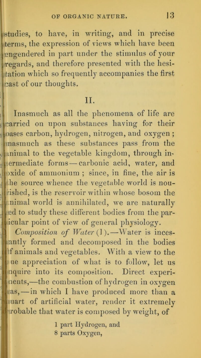 studies, to have, in writing, and in precise terms, the expression of views which have been engendered in part under the stimulus of your regards, and therefore presented with the hesi- tation which so frequently accompanies the first cast of our thoughts. II. t Inasmuch as all the phenomena of life are s carried on upon substances having for their , leases carbon, hydrogen, nitrogen, and oxygen ; inasmuch as these substances pass from the inimal to the vegetable kingdom, through in- j ;ermediate forms—carbonic acid, water, and , oxide of ammonium ; since, in fine, the air is ! he source whence the vegetable world is nou- rished, is the reservoir within whose bosom the nimal world is annihilated, we are naturally :ed to study these different bodies from the par- icular point of view of general physiology. Composition of Water (1).—Water is inces- nntly formed and decomposed in the bodies if animals and vegetables. With a view to the ue appreciation of what is to follow, let us nquire into its composition. Direct experi- nents,—the combustion of hydrogen in oxygen as, — in which I have produced more than a mart of artificial water, render it extremely robable that water is composed by weight, of 1 part Hydrogen, and 8 parts Oxygen,