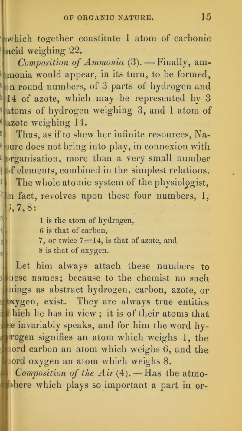 ' 'which together constitute 1 atom of carbonic ; acid weighing 22. Composition of Ammonia (3).—Finally, am- e mnonia would appear, in its turn, to be formed, s i in round numbers, of 3 parts of hydrogen and “14 of azote, which may be represented by 3 fjitoms of hydrogen weighing 3, and 1 atom of )!Ixzote weighing 14. O o 0 it 1 ,1 * Thus, as if to shew her infinite resources, Na- ture does not bring into play, in connexion with organisation, more than a very small number IT elements, combined in the simplest relations. The whole atomic system of the physiologist, n fact, revolves upon these four numbers, 1, .1,7,8: 1 is the atom of hydrogen, 6 is that of carbon, 7, or twice 7=14, is that of azote, and 8 is that of oxygen. I t i i Let him always attach these numbers to :iese names; because to the chemist no such nings as abstract hydrogen, carbon, azote, or •xygen, exist. They are always true entities hicli he has in view ; it is of their atoms that £ invariably speaks, and for him the word hy- rogen signifies an atom which weighs 1, the 4ord carbon an atom which weighs 6, and the ord oxygen an atom which weighs 8. Composition of the Air {4). — lias the atmo- >here which plays so important a part in or-