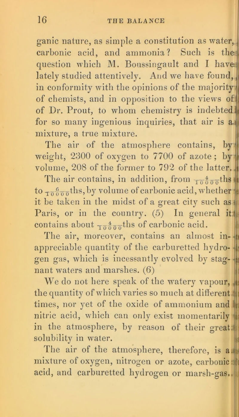 ganic nature, as simple a constitution as water,, carbonic acid, and ammonia? Such is the^ question which M. Boussingault and I have: lately studied attentively. And we have found, in conformity with the opinions of the majority of chemists, and in opposition to the views of of Dr. Prout, to whom chemistry is indebted for so many ingenious inquiries, that air is a. mixture, a true mixture. The air of the atmosphere contains, by weight, 2300 of oxygen to 7700 of azote ; by volume, 208 of the former to 792 of the latter. The air contains, in addition, from to^fo^83 to to oo'oths, by volume of carbonic acid, whether ! it be taken in the midst of a great city such as- Paris, or in the country. (5) In general it:i contains about -xooo o'^ls carbonic acid. The air, moreover, contains an almost in- appreciable quantity of the carburetted hydro- gen gas, which is incessantly evolved by stag- nant waters and marshes. (6) AVe do not here speak of the watery vapour, \ the quantity of which varies so much at different times, nor yet of the oxide of ammonium and nitric acid, which can only exist momentarily in the atmosphere, by reason of their great: solubility in water. The air of the atmosphere, therefore, is ad- mixture of oxygen, nitrogen or azote, carbonic acid, and carburetted hydrogen or marsh-gas.. I!