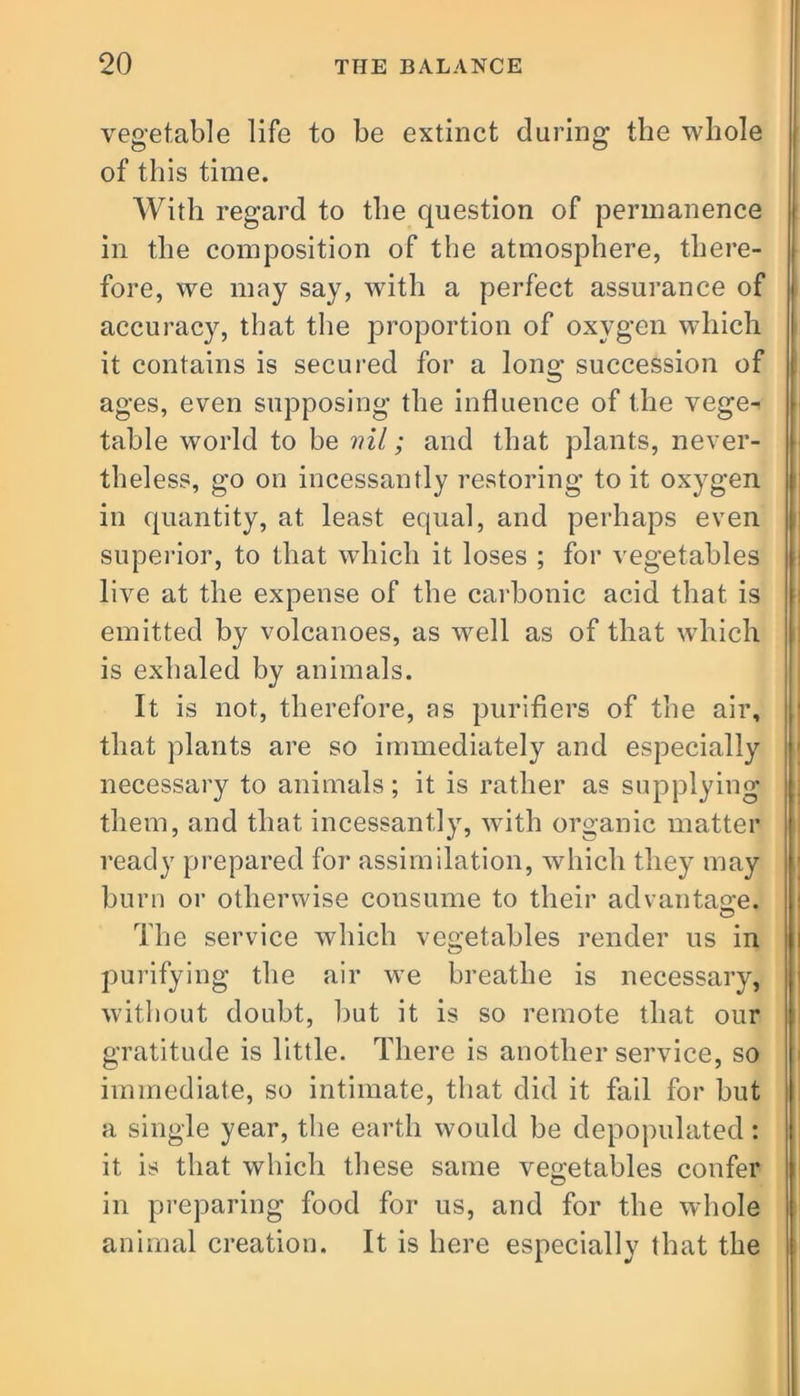 vegetable life to be extinct during the whole of this time. With regard to the question of permanence in the composition of the atmosphere, there- fore, we may say, with a perfect assurance of accuracy, that the proportion of oxygen which it contains is secured for a long succession of ages, even supposing the influence of the vege- table world to be ml; and that plants, never- theless, go on incessantly restoring to it oxygen in quantity, at least equal, and perhaps even superior, to that which it loses ; for vegetables live at the expense of the carbonic acid that is emitted by volcanoes, as well as of that which is exhaled by animals. It is not, therefore, as purifiers of the air, that plants are so immediately and especially necessary to animals; it is rather as supplying them, and that incessantly, with organic matter ready prepared for assimilation, which they may burn or otherwise consume to their advantage. The service which vegetables render us in purifying the air we breathe is necessary, without doubt, but it is so remote that our gratitude is little. There is another service, so immediate, so intimate, that did it fail for but a single year, the earth would be depopulated: it is that which these same vegetables confer in preparing food for us, and for the whole animal creation. It is here especially that the