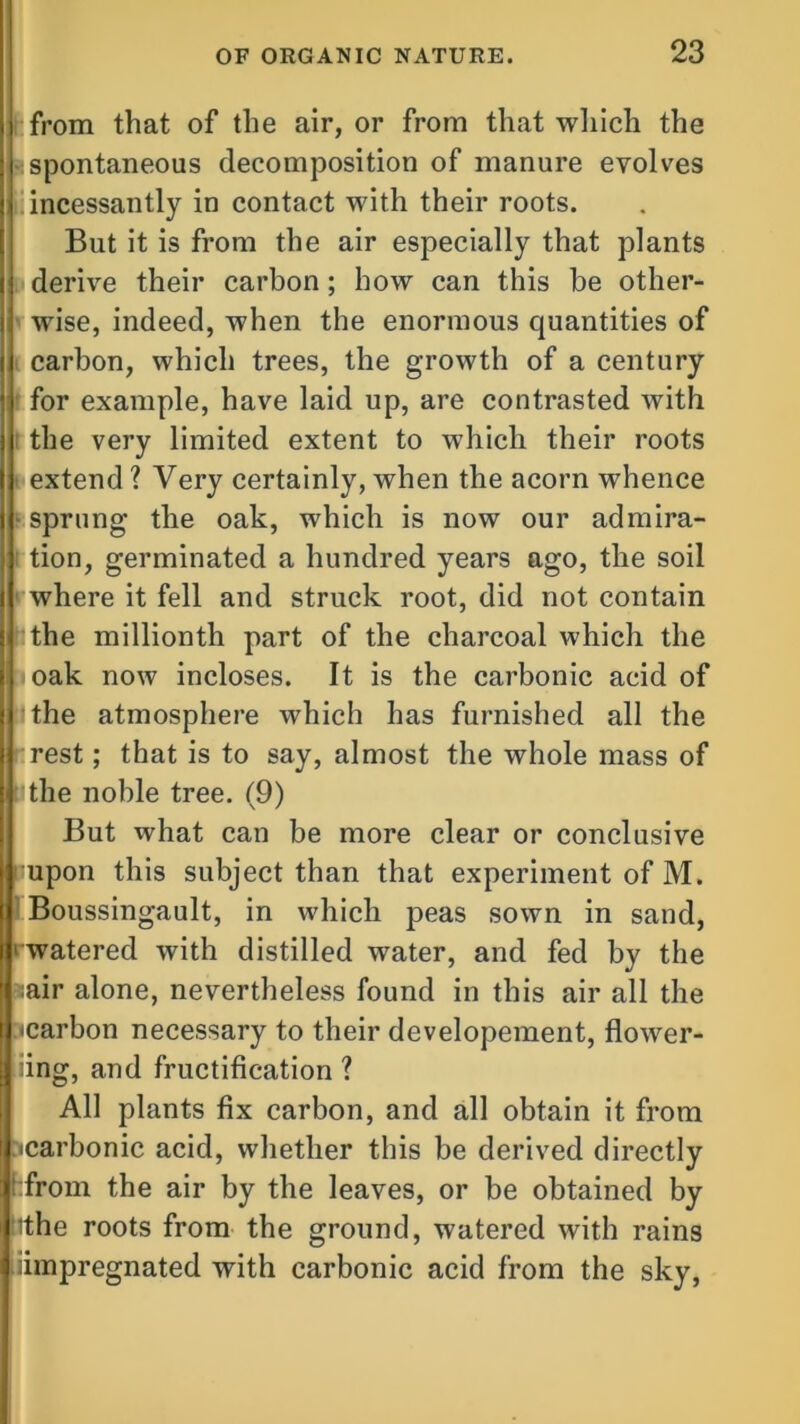 from that of the air, or from that which the spontaneous decomposition of manure evolves incessantly in contact with their roots. But it is from the air especially that plants derive their carbon; how can this be other- wise, indeed, when the enormous quantities of carbon, which trees, the growth of a century for example, have laid up, are contrasted with the very limited extent to which their roots extend ? Very certainly, when the acorn whence sprung the oak, which is now our admira- tion, germinated a hundred years ago, the soil where it fell and struck root, did not contain the millionth part of the charcoal which the oak now incloses. It is the carbonic acid of the atmosphere which has furnished all the rest; that is to say, almost the whole mass of the noble tree. (9) But what can be more clear or conclusive upon this subject than that experiment of M. Boussingault, in which peas sown in sand, ' watered with distilled water, and fed by the :air alone, nevertheless found in this air all the -carbon necessary to their developement, flower- iing, and fructification ? All plants fix carbon, and all obtain it from -carbonic acid, whether this be derived directly ‘from the air by the leaves, or be obtained by ithe roots from the ground, watered with rains iimpregnated with carbonic acid from the sky,