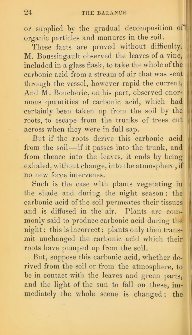 or supplied by the gradual decomposition of' organic particles and manures in the soil. These facts are proved without difficulty. M. Boussingault observed the leaves of a vine, included in a glass flask, to take the whole of the carbonic acid from a stream of air that was sent through the vessel, however rapid the current. And M. Boucherie, on his part, observed enor- mous quantities of carbonic acid, which had certainly been taken up from the soil by the roots, to escape from the trunks of trees cut across when they were in full sap. But if the roots derive this carbonic acid from the soil — if it passes into the trunk, and from thence into the leaves, it ends by being exhaled, without change, into the atmosphere, if no new force intervenes. Such is the case with plants vegetating in the shade and during the night season : the carbonic acid of the soil permeates their tissues and is diffused in the air. Plants are com- monly said to produce carbonic acid during the night: this is incorrect; plants only then trans- mit unchanged the carbonic acid which their roots have pumped up from the soil. But, suppose this carbonic acid, whether de- rived from the soil or from the atmosphere, to be in contact with the leaves and green parts, and the light of the sun to fall on these, im- mediately the whole scene is changed: the