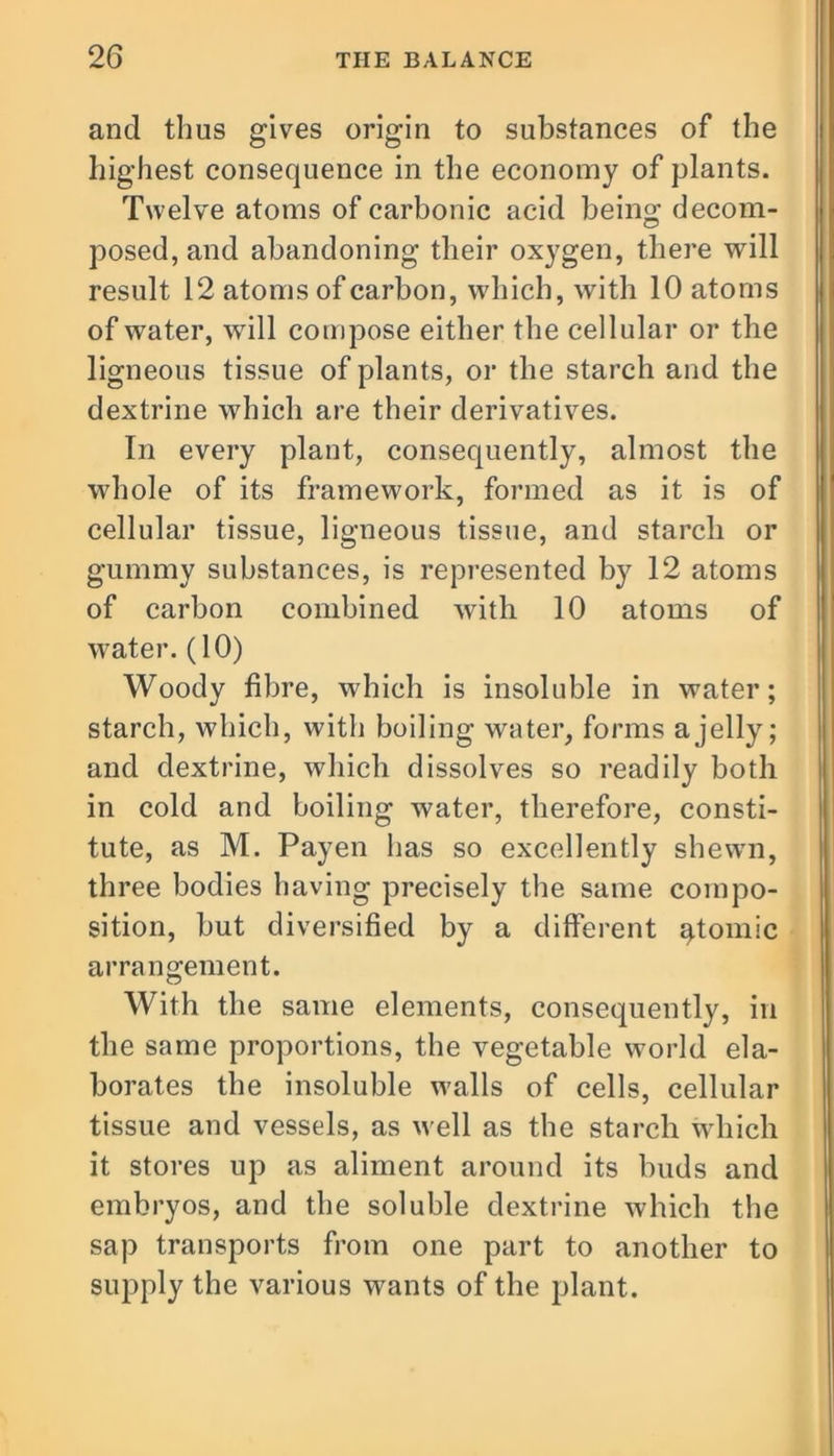 and thus gives origin to substances of the highest consequence in the economy of plants. Twelve atoms of carbonic acid being decom- posed, and abandoning their oxygen, there will result 12 atoms of carbon, which, with 10 atoms of water, will compose either the cellular or the ligneous tissue of plants, or the starch and the dextrine which are their derivatives. In every plant, consequently, almost the whole of its framework, formed as it is of cellular tissue, ligneous tissue, and starch or gummy substances, is represented by 12 atoms of carbon combined with 10 atoms of water. (10) Woody fibre, which is insoluble in water; starch, which, with boiling water, forms a jelly; and dextrine, which dissolves so readily both in cold and boiling water, therefore, consti- tute, as M. Payen has so excellently shewn, three bodies having precisely the same compo- sition, but diversified by a different atomic arrangement. With the same elements, consequently, in the same proportions, the vegetable world ela- borates the insoluble walls of cells, cellular tissue and vessels, as well as the starch which it stores up as aliment around its buds and embryos, and the soluble dextrine which the sap transports from one part to another to supply the various wants of the plant.