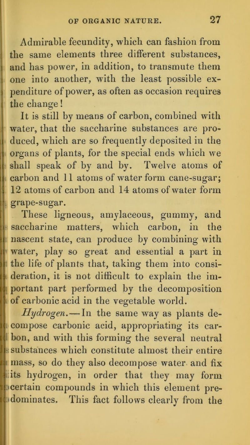 Admirable fecundity, which can fashion from the same elements three different substances, and has power, in addition, to transmute them one into another, with the least possible ex- penditure of power, as often as occasion requires the change! It is still by means of carbon, combined with water, that the saccharine substances are pro- duced, which are so frequently deposited in the organs of plants, for the special ends which we shall speak of by and by. Twelve atoms of carbon and 11 atoms of water form cane-sugar; 12 atoms of carbon and 14 atoms of water form grape-sugar. These ligneous, amylaceous, gummy, and saccharine matters, which carbon, in the nascent state, can produce by combining with water, play so great and essential a part in the life of plants that, taking them into consi- deration, it is not difficult to explain the im- portant part performed by the decomposition of carbonic acid in the vegetable world. O Hydrogen. — In the same way as plants de- compose carbonic acid, appropriating its car- bon, and with this forming the several neutral substances which constitute almost their entire mass, so do they also decompose water and fix :its hydrogen, in order that they may form •certain compounds in which this element pre- dominates. This fact follows clearly from the