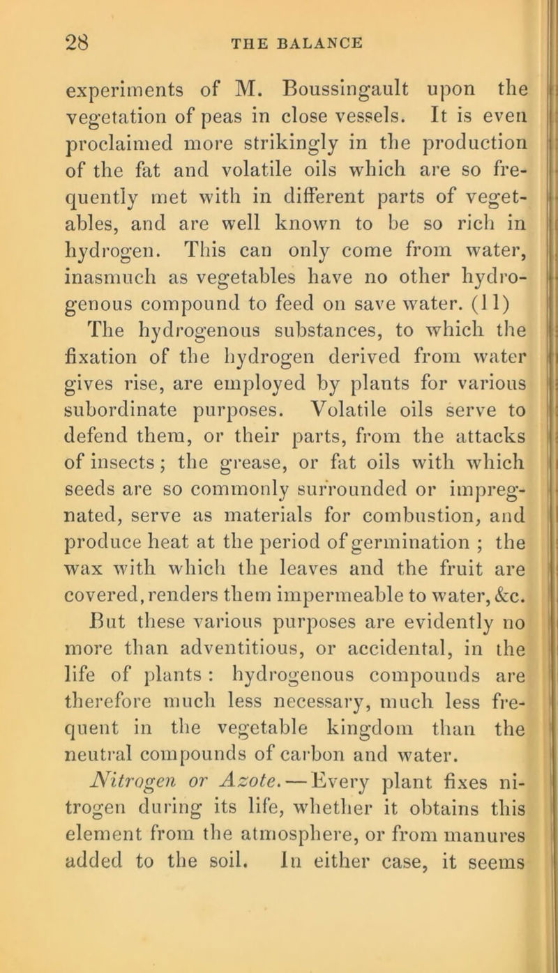 experiments of M. Boussingault upon the vegetation of peas in close vessels. It is even proclaimed more strikingly in the production of the fat and volatile oils which are so fre- quently met with in different parts of veget- ables, and are well known to he so rich in hydrogen. This can only come from water, inasmuch as vegetables have no other hydro- genous compound to feed on save water. (11) The hydrogenous substances, to which the fixation of the hydrogen derived from water gives rise, are employed by plants for various subordinate purposes. Volatile oils serve to defend them, or their parts, from the attacks of insects ; the grease, or fat oils with which seeds are so commonly surrounded or impreg- nated, serve as materials for combustion, and produce heat at the period of germination ; the wax with which the leaves and the fruit are covered, renders them impermeable to water, &c. But these various purposes are evidently no more than adventitious, or accidental, in the life of plants : hydrogenous compounds are therefore much less necessary, much less fre- quent in the vegetable kingdom than the neutral compounds of carbon and water. Nitrogen or Azote. — Every plant fixes ni- trogen during its life, whether it obtains this element from the atmosphere, or from manures added to the soil. In either case, it seems