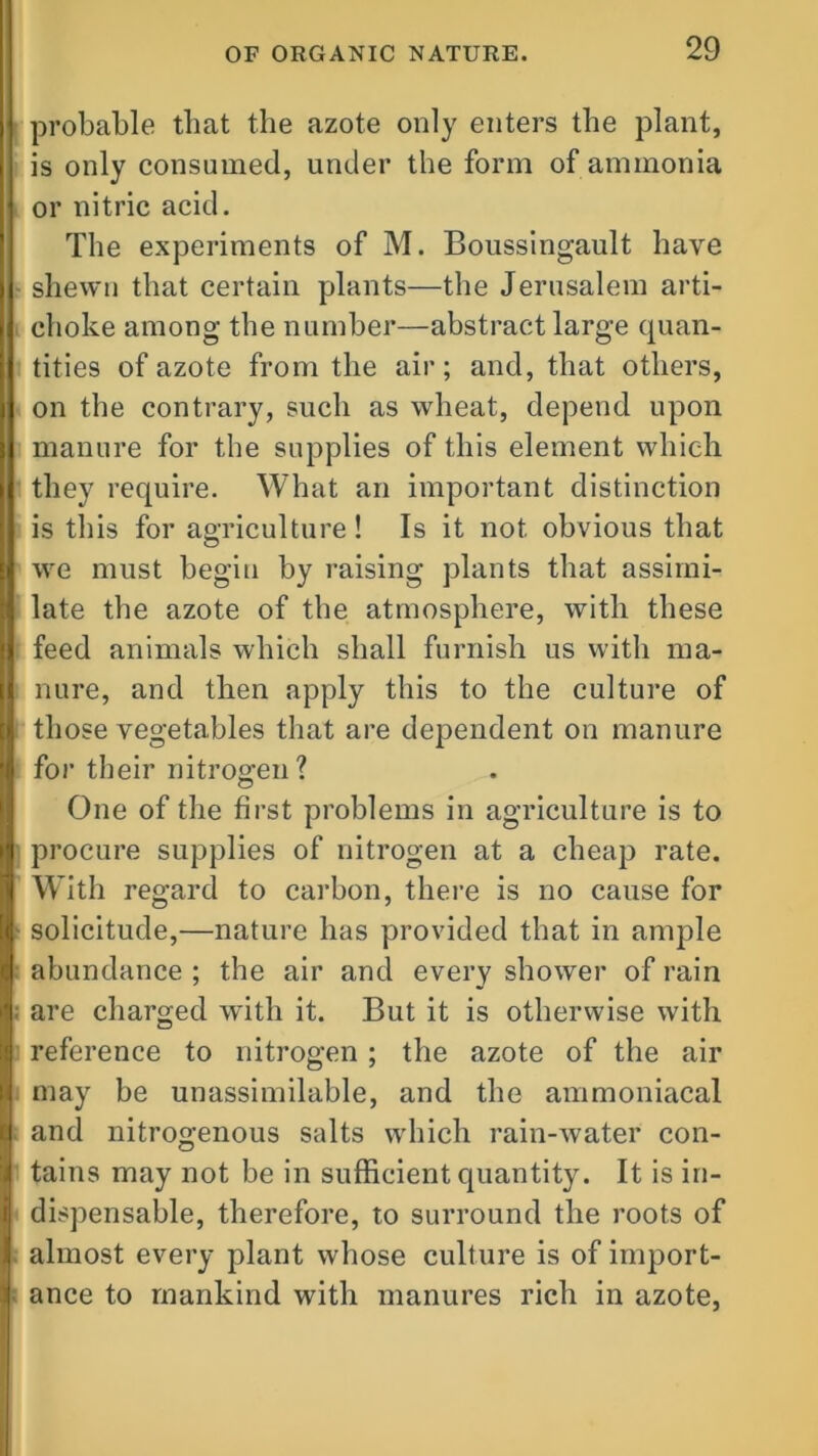 probable that the azote only enters the plant, is only consumed, under the form of ammonia or nitric acid. The experiments of M. Boussingault have shewn that certain plants—the Jerusalem arti- choke among the number—abstract large quan- tities of azote from the air; and, that others, on the contrary, such as wheat, depend upon I manure for the supplies of this element which they require. What an important distinction is this for agriculture! Is it not obvious that | we must begin by raising plants that assimi- [i late the azote of the atmosphere, with these [j feed animals which shall furnish us with ma- I nure, and then apply this to the culture of | those vegetables that are dependent on manure | for their nitrogen ? One of the first problems in agriculture is to I procure supplies of nitrogen at a cheap rate, j] With regard to carbon, there is no cause for I solicitude,—nature has provided that in ample I abundance ; the air and every shower of rain |; are charged with it. But it is otherwise with I reference to nitrogen ; the azote of the air I may be unassimilable, and the ammoniacal | and nitrogenous salts which rain-water con- I tains may not be in sufficient quantity. It is in- i dispensable, therefore, to surround the roots of I almost every plant whose culture is of import- i ance to mankind with manures rich in azote,