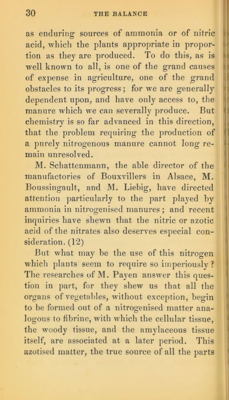 as enduring sources of ammonia or of nitric acid, which the plants appropriate in propor- tion as they are produced. To do this, as is a well known to all, is one of the grand causes of expense in agriculture, one of the grand obstacles to its progress; for we are generally dependent upon, and have only access to, the manure which we can severally produce. But chemistry is so far advanced in this direction, that the problem requiring the production of a purely nitrogenous manure cannot long re- main unresolved. M. Schattenmann, the able director of the manufactories of Bouxvillers in Alsace, M. Boussingault, and M. Liebig, have directed attention particularly to the part played by ammonia in nitrogenised manures ; and recent inquiries have shewn that the nitric or azotic acid of the nitrates also deserves especial con- sideration. (12) But what may be the use of this nitrogen which plants seem to require so imperiously ? The researches of M. Payen answer this ques- tion in part, for they shew us that all the organs of vegetables, without exception, begin to be formed out of a nitrogenised matter ana- logous to fibrine, with which the cellular tissue, the woody tissue, and the amylaceous tissue itself, are associated at a later period. This azotised matter, the true source of all the parts