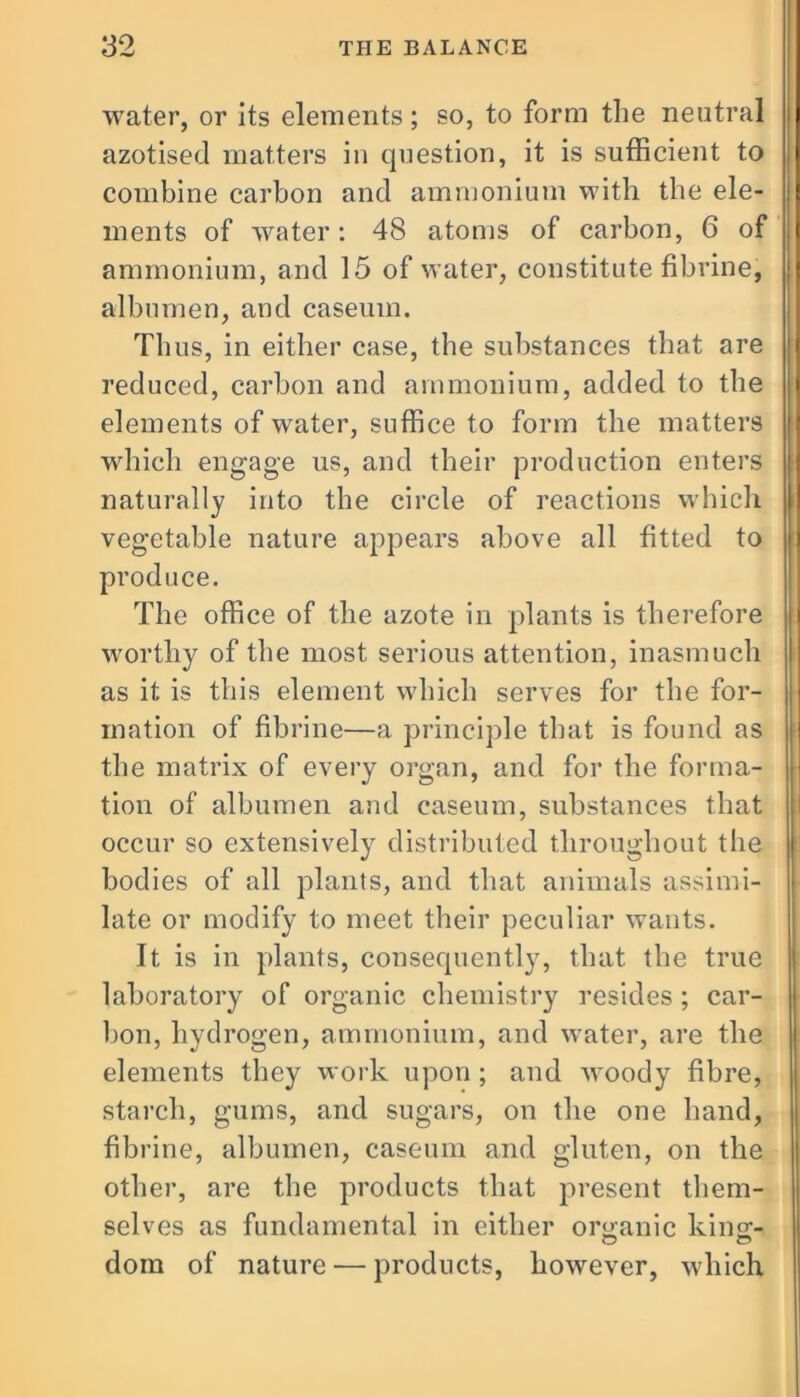 water, or its elements; so, to form the neutral azotised matters in question, it is sufficient to combine carbon and ammonium with the ele- ments of water: 48 atoms of carbon, 6 of ammonium, and 15 of water, constitute fibrine, albumen, and caseum. Thus, in either case, the substances that are reduced, carbon and ammonium, added to the elements of water, suffice to form the matters which engage us, and their production enters naturally into the circle of reactions which vegetable nature appears above all fitted to produce. The office of the azote in plants is therefore worthy of the most serious attention, inasmuch as it is this element which serves for the for- mation of fibrine—a principle that is found as the matrix of every organ, and for the forma- tion of albumen and caseum, substances that occur so extensively distributed throughout the bodies of all plants, and that animals assimi- late or modify to meet their peculiar wants. It is in plants, consequently, that the true laboratory of organic chemistry resides ; car- bon, hydrogen, ammonium, and water, are the elements they work upon ; and woody fibre, starch, gums, and sugars, on the one hand, fibrine, albumen, caseum and gluten, on the other, are the products that present them- selves as fundamental in cither organic king- dom of nature — products, however, which