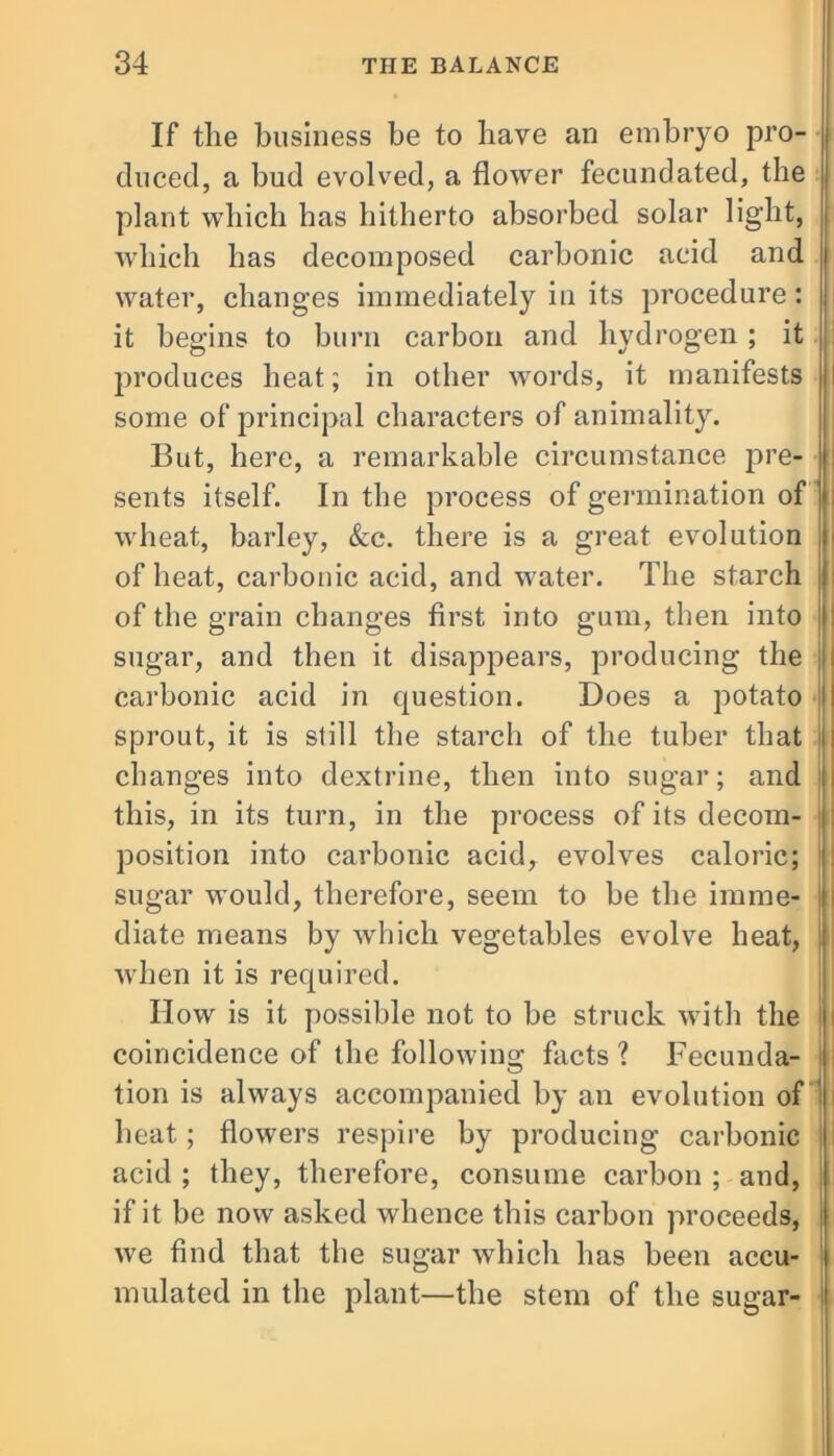 If the business be to have an embryo pro- duced, a bud evolved, a flower fecundated, the plant which has hitherto absorbed solar light, which has decomposed carbonic acid and water, changes immediately in its procedure: it begins to burn carbon and hydrogen ; it produces heat; in other words, it manifests some of principal characters of animality. But, here, a remarkable circumstance pre- sents itself. In the process of germination of wheat, barley, &c. there is a great evolution of heat, carbonic acid, and water. The starch of the grain changes first into gum, then into sugar, and then it disappears, producing the carbonic acid in question. Does a potato sprout, it is still the starch of the tuber that changes into dextrine, then into sugar; and this, in its turn, in the process of its decom- position into carbonic acid, evolves caloric; sugar would, therefore, seem to be the imme- diate means by which vegetables evolve heat, when it is required. How is it possible not to be struck with the coincidence of the following facts ? Fecunda- tion is always accompanied by an evolution of heat; flowers respire by producing carbonic acid ; they, therefore, consume carbon ; and, if it be now asked whence this carbon proceeds, we find that the sugar which has been accu- mulated in the plant—the stem of the sugar-