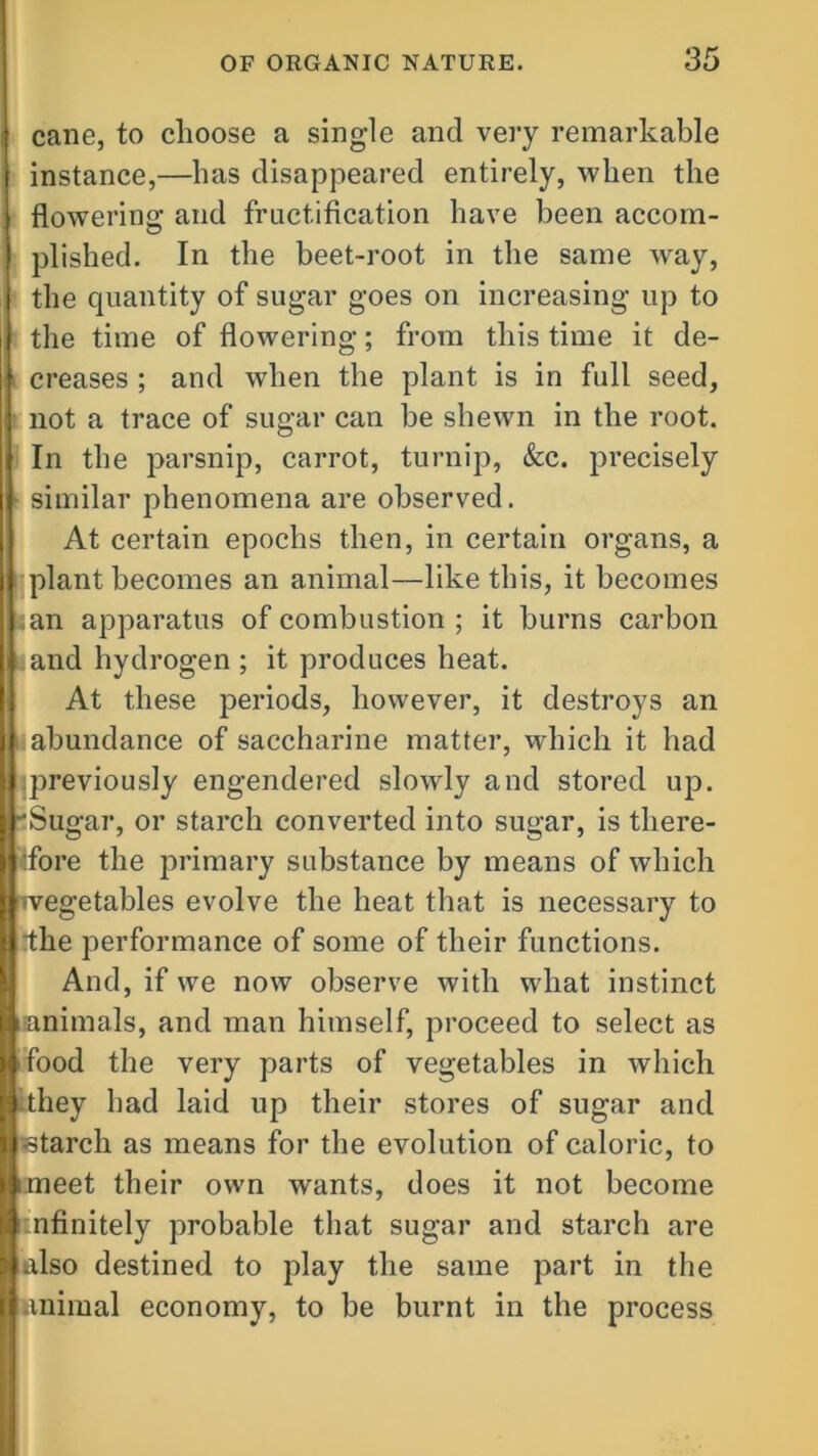 cane, to choose a single and very remarkable instance,—has disappeared entirely, when the flowering and fructification have been accom- plished. In the beet-root in the same way, the quantity of sugar goes on increasing up to the time of flowering; from this time it de- creases ; and when the plant is in full seed, not a trace of sugar can be shewn in the root. In the parsnip, carrot, turnip, &c. precisely similar phenomena are observed. At certain epochs then, in certain organs, a plant becomes an animal—like this, it becomes ;an apparatus of combustion ; it burns carbon .and hydrogen ; it produces heat. At these periods, however, it destroys an I abundance of saccharine matter, which it had previously engendered slowly and stored up. 'Sugar, or starch converted into sugar, is there- fore the primary substance by means of which •vegetables evolve the heat that is necessary to dhe performance of some of their functions. And, if we now observe with what instinct animals, and man himself, proceed to select as food the very parts of vegetables in which they had laid up their stores of sugar and starch as means for the evolution of caloric, to meet their own wants, does it not become infinitely probable that sugar and starch are also destined to play the same part in the animal economy, to be burnt in the process