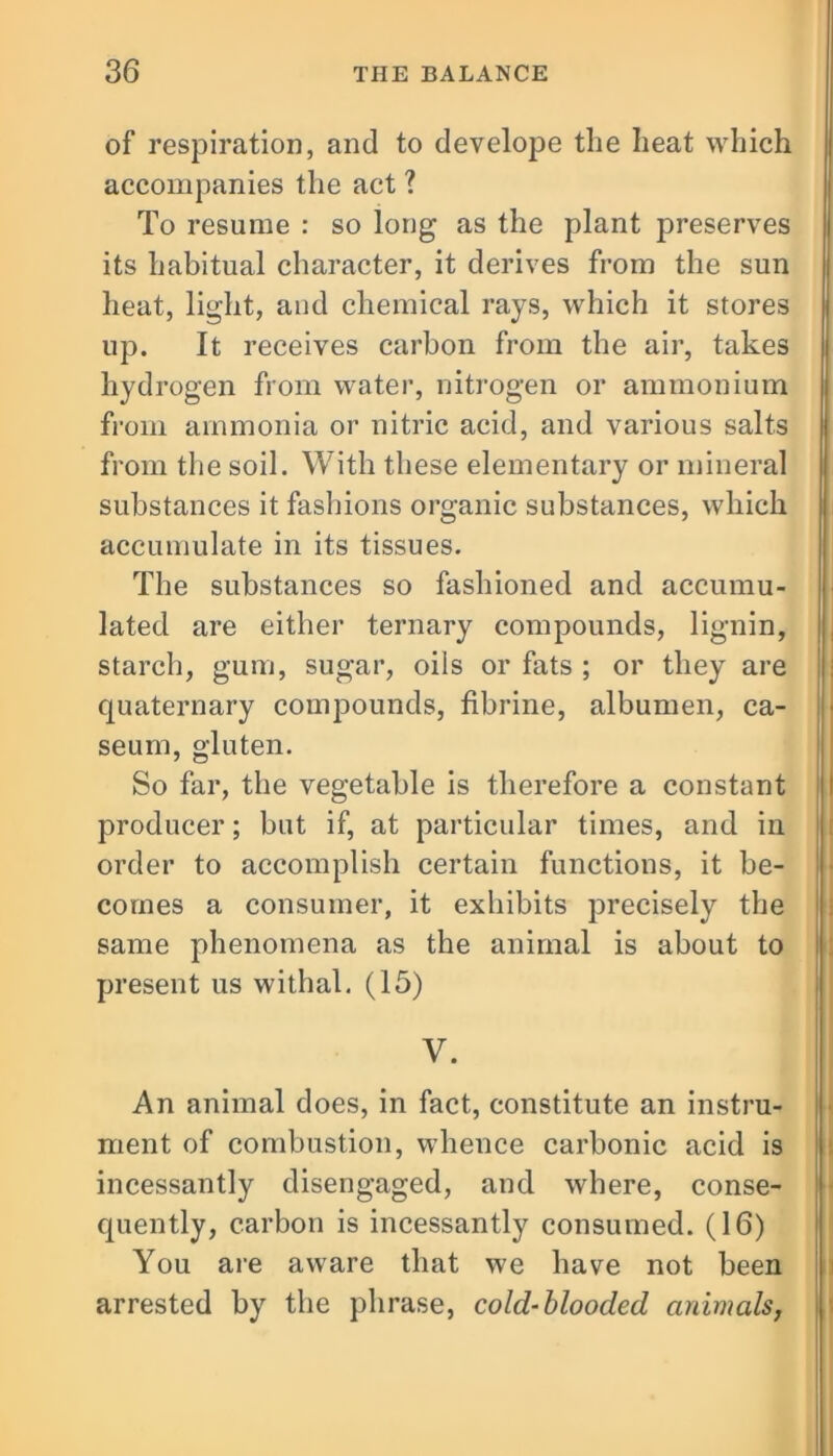 of respiration, and to develope the heat which accompanies the act ? To resume : so long as the plant preserves its habitual character, it derives from the sun heat, light, and chemical rays, which it stores up. It receives carbon from the air, takes hydrogen from water, nitrogen or ammonium from ammonia or nitric acid, and various salts from the soil. With these elementary or mineral substances it fashions organic substances, which accumulate in its tissues. The substances so fashioned and accumu- lated are either ternary compounds, lignin, starch, gum, sugar, oils or fats ; or they are quaternary compounds, fibrine, albumen, ca- seum, gluten. So far, the vegetable is therefore a constant producer; but if, at particular times, and in order to accomplish certain functions, it be- comes a consumer, it exhibits precisely the same phenomena as the animal is about to present us withal. (15) V. An animal does, in fact, constitute an instru- ment of combustion, whence carbonic acid is incessantly disengaged, and where, conse- quently, carbon is incessantly consumed. (16) You are aware that we have not been arrested by the phrase, cold-blooded animals,