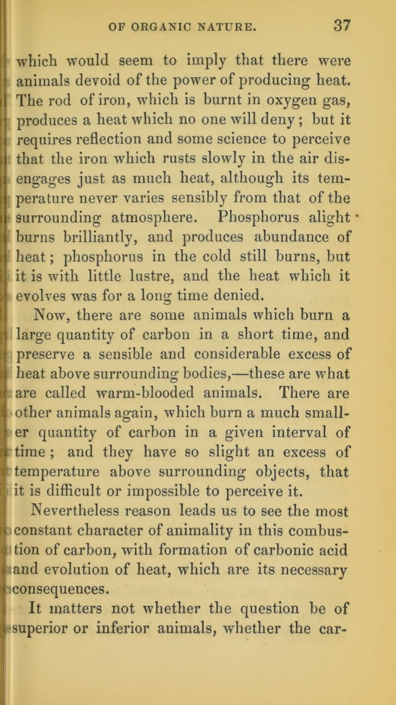 which would seem to imply that there were animals devoid of the power of producing heat. The rod of iron, which is burnt in oxygen gas, produces a heat which no one will deny ; but it requires reflection and some science to perceive that the iron which rusts slowly in the air dis- engages just as much heat, although its tem- perature never varies sensibly from that of the surrounding atmosphere. Phosphorus alight burns brilliantly, and produces abundance of heat; phosphorus in the cold still burns, but it is with little lustre, and the heat which it evolves was for a long time denied. Now, there are some animals which burn a large quantity of carbon in a short time, and preserve a sensible and considerable excess of heat above surrounding bodies,—these are what are called warm-blooded animals. There are other animals again, which burn a much small- er quantity of carbon in a given interval of time ; arid they have so slight an excess of temperature above surrounding objects, that it is difficult or impossible to perceive it. Nevertheless reason leads us to see the most constant character of animality in this combus- tion of carbon, with formation of carbonic acid and evolution of heat, which are its necessary consequences. It matters not whether the question be of superior or inferior animals, whether the car-