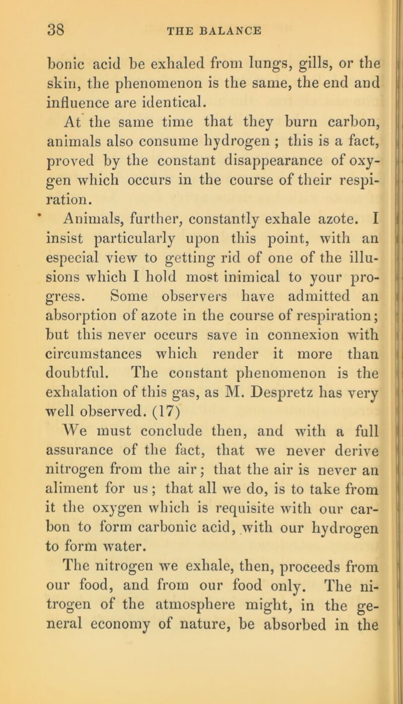 bonic acid be exhaled from lungs, gills, or the skin, the phenomenon is the same, the end and influence are identical. At the same time that they burn carbon, animals also consume hydrogen ; this is a fact, proved by the constant disappearance of oxy- gen which occurs in the course of their respi- ration. Animals, further, constantly exhale azote. I insist particularly upon this point, with an especial view to getting rid of one of the illu- sions which I hold most inimical to your pro- gress. Some observers have admitted an absorption of azote in the course of respiration; but this never occurs save in connexion with circumstances which render it more than doubtful. The constant phenomenon is the exhalation of this gas, as M. Despretz has very well observed. (17) We must conclude then, and with a full assurance of the fact, that we never derive nitrogen from the air; that the air is never an aliment for us; that all we do, is to take from it the oxygen which is requisite with our car- bon to form carbonic acid, with our hydrogen to form water. The nitrogen we exhale, then, proceeds from our food, and from our food only. The ni- trogen of the atmosphere might, in the ge- neral economy of nature, be absorbed in the