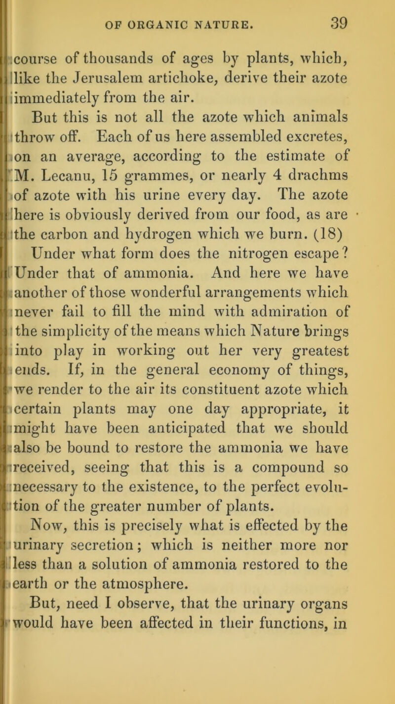 jcourse of thousands of ages by plants, which, like the Jerusalem artichoke, derive their azote iimmediately from the air. But this is not all the azote which animals Ithrow off. Each of us here assembled excretes, mn an average, according to the estimate of M. Lecanu, 15 grammes, or nearly 4 drachms •of azote with his urine every day. The azote 'here is obviously derived from our food, as are tthe carbon and hydrogen which wre burn. (18) Under what form does the nitrogen escape? Under that of ammonia. And here we have another of those wonderful arrangements which :never fail to fill the mind with admiration of ’the simplicity of the means which Nature brings iinto play in working out her very greatest ends. If, in the general economy of things, we render to the air its constituent azote which certain plants may one day appropriate, it : might have been anticipated that we should ;also be bound to restore the ammonia wre have ^received, seeing that this is a compound so ’necessary to the existence, to the jierfect evolu- tion of the greater number of plants. Now, this is precisely what is effected by the ’urinary secretion; which is neither more nor less than a solution of ammonia restored to the -earth or the atmosphere. But, need I observe, that the urinary organs would have been affected in their functions, in