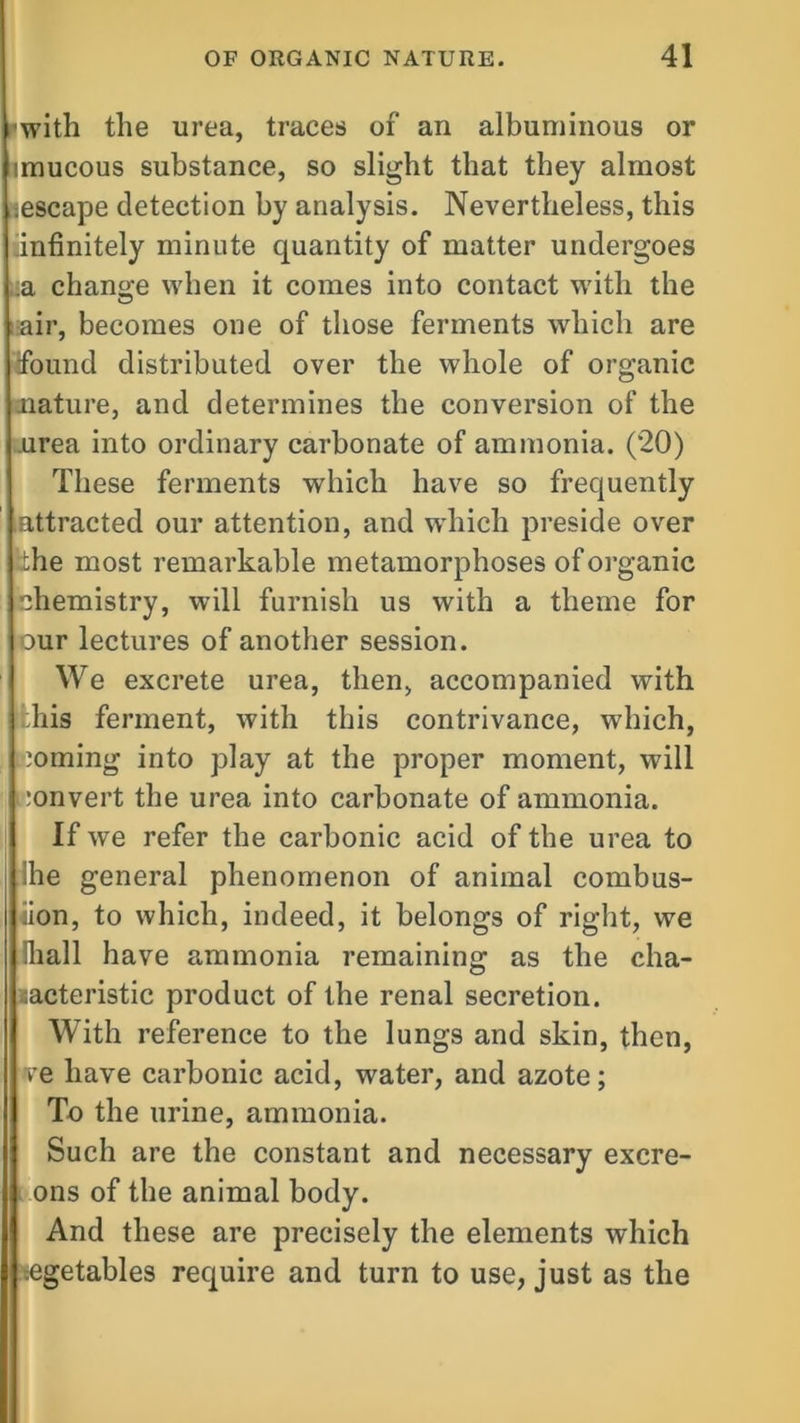 iwith the urea, traces of an albuminous or imucous substance, so slight that they almost iescape detection by analysis. Nevertheless, this 'infinitely minute quantity of matter undergoes :a change when it comes into contact with the air, becomes one of those ferments which are Wound distributed over the whole of organic nature, and determines the conversion of the urea into ordinary carbonate of ammonia. (20) These ferments which have so frequently attracted our attention, and which preside over the most remarkable metamorphoses of organic chemistry, will furnish us with a theme for our lectures of another session. We excrete urea, then, accompanied with his ferment, with this contrivance, which, ioming into play at the proper moment, will convert the urea into carbonate of ammonia. If we refer the carbonic acid of the urea to :he general phenomenon of animal combus- tion, to which, indeed, it belongs of right, we Shall have ammonia remaining as the cha- racteristic product of the renal secretion. With reference to the lungs and skin, then, ve have carbonic acid, water, and azote; To the urine, ammonia. Such are the constant and necessary excre- ons of the animal body. And these are precisely the elements which egetables require and turn to use, just as the
