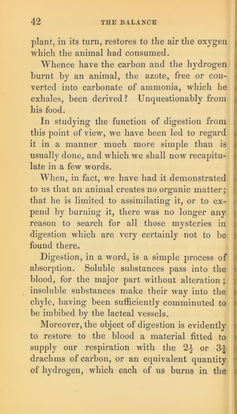 plant, in its turn, restores to the air the oxygen which the animal had consumed. Whence have the carbon and the hydrogen burnt by an animal, the azote, free or con- verted into carbonate of ammonia, which he exhales, been derived? Unquestionably from his food. In studying the function of digestion from this point of view, we have been led to regard it in a manner much more simple than is usually done, and which we shall now recapitu- late in a few words. When, in fact, we have had it demonstrated to us that an animal creates no organic matter; that he is limited to assimilating it, or to ex- pend by burning it, there was no longer any reason to search for all those mysteries in digestion which are very certainly not to be found there. Digestion, in a word, is a simple process of absorption. Soluble substances pass into the blood, for the major part without alteration ; insoluble substances make their way into the chyle, having been sufficiently comminuted to be imbibed by the lacteal vessels. Moreover, the object of digestion is evidently to restore to the blood a material fitted to supply our respiration with the 2-±- or 34- drachms of carbon, or an equivalent quantity of hydrogen, which each of us burns in the