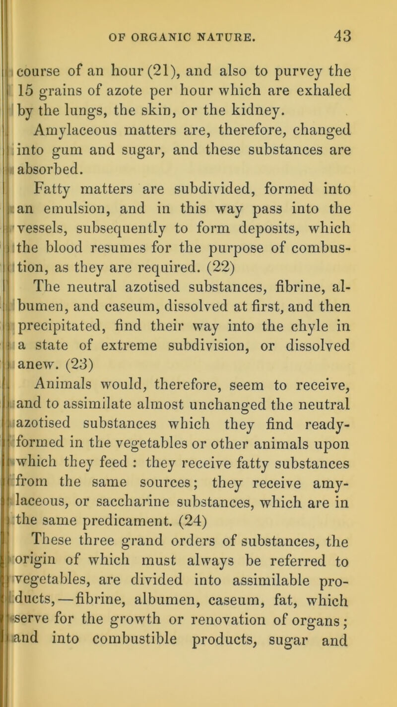 coarse of an hoar (21), and also to purvey the 15 grains of azote per hoar which are exhaled by the lungs, the skin, or the kidney. Amylaceous matters are, therefore, changed into gum and sugar, and these substances are absorbed. Fatty matters are subdivided, formed into ;an emulsion, and in this way pass into the vessels, subsequently to form deposits, which the blood resumes for the purpose of combus- tion, as they are required. (22) The neutral azotised substances, fibrine, al- bumen, and caseum, dissolved at first, and then precipitated, find their way into the chyle in a state of extreme subdivision, or dissolved anew. (23) Animals would, therefore, seem to receive, and to assimilate almost unchanged the neutral azotised substances which they find ready- formed in the vegetables or other animals upon which they feed : they receive fatty substances from the same sources; they receive amy- laceous, or saccharine substances, which are in I the same predicament. (24) These three grand orders of substances, the [origin of whicli must always be referred to vegetables, are divided into assimilable pro- ducts,—fibrine, albumen, caseum, fat, which serve for the growth or renovation of organs; .and into combustible products, sugar and