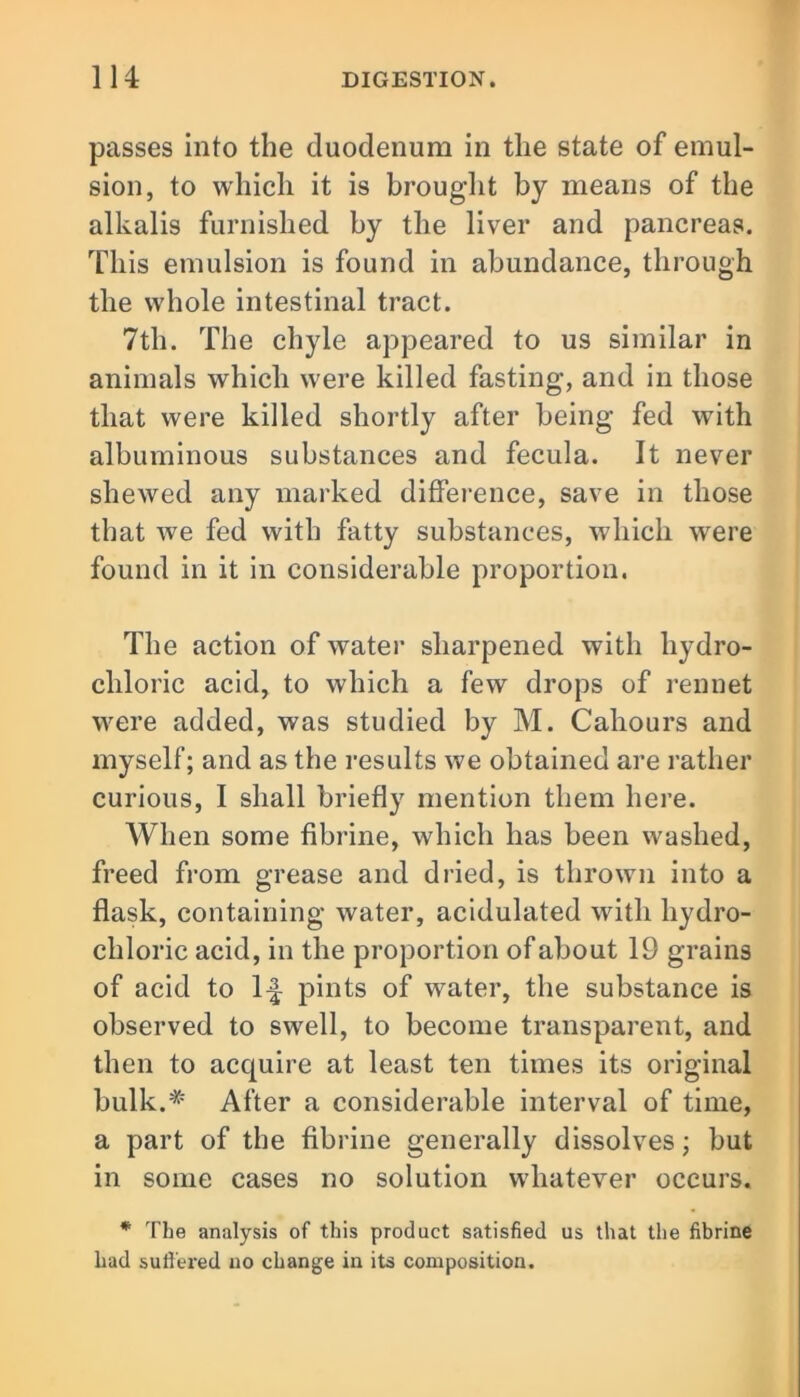 passes into the duodenum in the state of emul- sion, to which it is brought by means of the alkalis furnished by the liver and pancreas. This emulsion is found in abundance, through the whole intestinal tract. 7th. The chyle appeared to us similar in animals which were killed fasting, and in those that were killed shortly after being fed with albuminous substances and fecula. It never shewed any marked difference, save in those that we fed with fatty substances, which were found in it in considerable proportion. The action of water sharpened with hydro- chloric acid, to which a few drops of rennet were added, was studied by M. Cahours and myself; and as the results we obtained are rather curious, I shall briefly mention them here. When some fibrine, which has been washed, freed from grease and dried, is thrown into a flask, containing water, acidulated with hydro- chloric acid, in the proportion of about 19 grains of acid to 1^ pints of water, the substance is observed to swell, to become transparent, and then to acquire at least ten times its original bulk.* After a considerable interval of time, a part of the fibrine generally dissolves; but in some cases no solution whatever occurs. * The analysis of this product satisfied us that the fibrine had suffered no change in its composition.