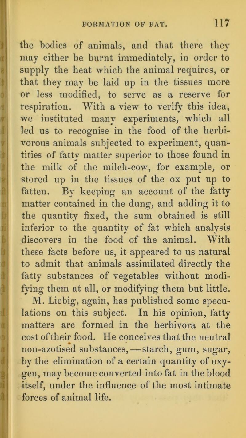the bodies of animals, and that there they may either be burnt immediately, in order to supply the heat which the animal requires, or that they may be laid up in the tissues more or less modified, to serve as a reserve for respiration. With a view to verify this idea, we instituted many experiments, which all led us to recognise in the food of the herbi- vorous animals subjected to experiment, quan- tities of fatty matter superior to those found in the milk of the milch-cow, for example, or stored up in the tissues of the ox put up to fatten. By keeping an account of the fatty matter contained in the dung, and adding it to the quantity fixed, the sum obtained is still inferior to the quantity of fat which analysis discovers in the food of the animal. With these facts before us, it appeared to us natural to admit that animals assimilated directly the fatty substances of vegetables without modi- fying them at all, or modifying them but little. M. Liebig, again, has published some specu- lations on this subject. In his opinion, fatty matters are formed in the herbivora at the cost of their food. He conceives that the neutral non-azotised substances, — starch, gum, sugar, by the elimination of a certain quantity of oxy- gen, may become converted into fat in the blood itself, under the influence of the most intimate forces of animal life.