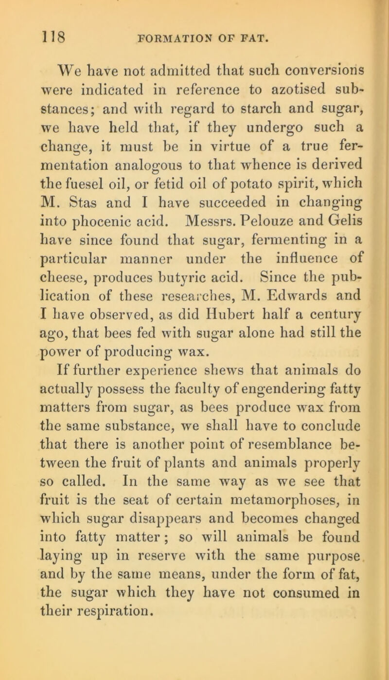 We have not admitted that such conversions were indicated in reference to azotised sub- stances; and with regard to starch and sugar, we have held that, if they undergo such a change, it must be in virtue of a true fer- mentation analogous to that whence is derived thefuesel oil, or fetid oil of potato spirit, which M. Stas and I have succeeded in changing into phocenic acid. Messrs. Pelouze and Gelis have since found that sugar, fermenting in a particular manner under the influence of cheese, produces butyric acid. Since the pub- lication of these researches, M. Edwards and I have observed, as did Hubert half a century ago, that bees fed with sugar alone had still the power of producing wax. If further experience shews that animals do actually possess the faculty of engendering fatty matters from sugar, as bees produce wax from the same substance, we shall have to conclude that there is another point of resemblance be- tween the fruit of plants and animals properly so called. In the same way as we see that fruit is the seat of certain metamorphoses, in which sugar disappears and becomes changed into fatty matter; so will animals be found laying up in reserve with the same purpose and by the same means, under the form of fat, the sugar which they have not consumed in their respiration.