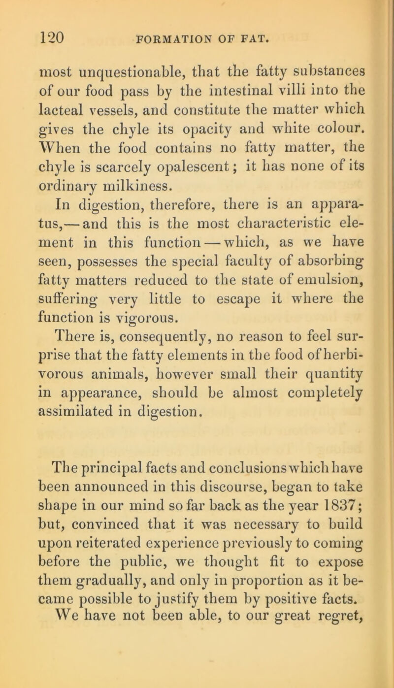most unquestionable, that the fatty substances of our food pass by the intestinal villi into the lacteal vessels, and constitute the matter which gives the chyle its opacity and white colour. When the food contains no fatty matter, the chyle is scarcely opalescent; it has none of its ordinary milkiness. In digestion, therefore, there is an appara- tus,— and this is the most characteristic ele- ment in this function — which, as we have seen, possesses the special faculty of absorbing fatty matters reduced to the state of emulsion, suffering very little to escape it where the function is vigorous. There is, consequently, no reason to feel sur- prise that the fatty elements in the food of herbi- vorous animals, however small their quantity in appearance, should be almost completely assimilated in digestion. The principal facts and conclusions which have been announced in this discourse, began to take shape in our mind so far back as the year 1837; but, convinced that it was necessary to build upon reiterated experience previously to coming before the public, we thought fit to expose them gradually, and only in proportion as it be- came possible to justify them by positive facts. We have not been able, to our great regret,
