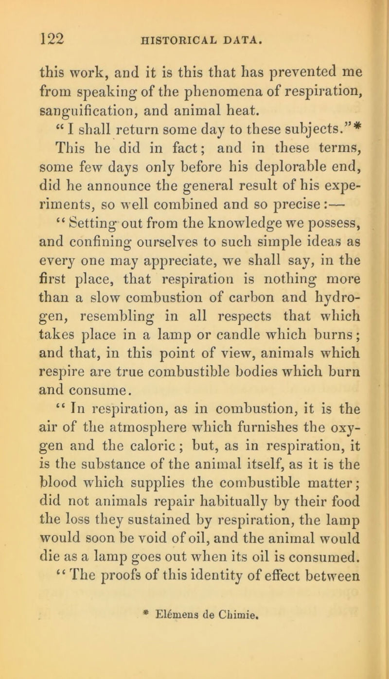 this work, and it is this that has prevented me from speaking of the phenomena of respiration, sanguification, and animal heat. “ I shall return some day to these subjects.”* This he did in fact; and in these terms, some few days only before his deplorable end, did he announce the general result of his expe- riments, so well combined and so precise:— “ Setting out from the knowledge we possess, and confining ourselves to such simple ideas as every one may appreciate, wre shall say, in the first place, that respiration is nothing more than a slow combustion of carbon and hydro- gen, resembling in all respects that which takes place in a lamp or candle which burns; and that, in this point of view, animals which respire are true combustible bodies which burn and consume. “ In respiration, as in combustion, it is the air of the atmosphere which furnishes the oxy- gen and the caloric ; but, as in respiration, it is the substance of the animal itself, as it is the blood which supplies the combustible matter; did not animals repair habitually by their food the loss they sustained by respiration, the lamp would soon be void of oil, and the animal would die as a lamp goes out when its oil is consumed. “ The proofs of this identity of effect between * E16mens de Cliimie.