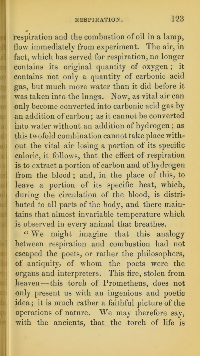 respiration and tlie combustion of oil in a lamp, flow immediately from experiment. The air, in fact, which has served for respiration, no longer contains its original quantity of oxygen ; it contains not only a quantity of carbonic acid gas, but much more water than it did before it was taken into the lungs. Now, as vital air can only become converted into carbonic acid gas by an addition of carbon; as it cannot he converted into water without an addition of hydrogen ; as this twofold combination cannot take place with- out the vital air losing a portion of its specific caloric, it follows, that the effect of respiration is to extract a portion of carbon and of hydrogen from the blood ; and, in the place of this, to leave a portion of its specific heat, which, during the circulation of the blood, is distri- buted to all parts of the body, and there main- tains that almost invariable temperature which is observed in every animal that breathes. “We might imagine that this analogy between respiration and combustion had not escaped the poets, or rather the philosophers, of antiquity, of whom the poets were the organs and interpreters. This fire, stolen from heaven — this torch of Prometheus, does not only present us with an ingenious and poetic idea; it is much rather a faithful picture of the operations of nature. We may therefore say, with the ancients, that the torch of life is