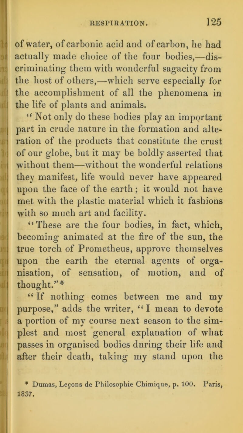 of water, of carbonic acid and of carbon, he had actually made choice of the four bodies,—dis- criminating them with wonderful sagacity from the host of others,—which serve especially for the accomplishment of all the phenomena in the life of plants and animals. “ Not only do these bodies play an important part in crude nature in the formation and alte- ration of the products that constitute the crust of our globe, but it may be boldly asserted that without them—without the wonderful relations they manifest, life would never have appeared upon the face of the earth ; it would not have met with the plastic material which it fashions with so much art and facility. “These are the four bodies, in fact, which, becoming animated at the fire of the sun, the true torch of Prometheus, approve themselves upon the earth the eternal agents of orga- nisation, of sensation, of motion, and of thought.”* “ If nothing comes between me and my purpose,” adds the writer, “ I mean to devote a portion of my course next season to the sim- plest and most general explanation of what passes in organised bodies dnring their life and after their death, taking my stand upon the * Dumas, Lefons de Philosopbie Chimique, p. 100. Paris, 1837.