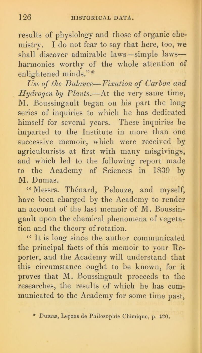 results of physiology and those of organic che- mistry. I do not fear to say that here, too, we shall discover admirable laws—simple laws— harmonies worthy of the whole attention of enlightened minds.”# Use of the Balance—Fixation of Carbon and Hydrogen by Plants.—At the very same time, M. Boussingault began on his part the long series of inquiries to which he has dedicated himself for several years. These inquiries he imparted to the Institute in more than one successive memoir, which were received by agriculturists at first with many misgivings, and which led to the following report made to the Academy of Sciences in 1839 by M. Dumas. “ Messrs. Thenard, Pelouze, and myself, have been charged by the Academy to render an account of the last memoir of M. Boussin- gault upon the chemical phenomena of vegeta- tion and the theory of rotation. “ It is long since the author communicated the principal facts of this memoir to your Re- porter, and the Academy will understand that this circumstance ought to be known, for it proves that M. Boussingault proceeds to the researches, the results of which he has com- municated to the Academy for some time past, * Dumas, Lemons de Philosophic Chimique, p. 420.