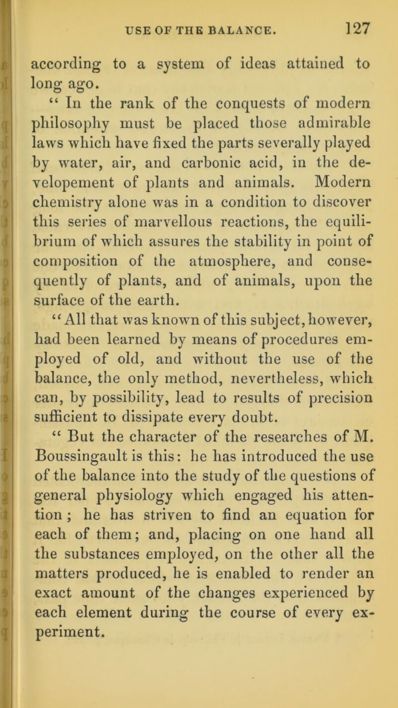 according to a system of ideas attained to long ago. “ In the rank of the conquests of modern philosophy must be placed those admirable laws which have fixed the parts severally played by water, air, and carbonic acid, in the de- velopement of plants and animals. Modern chemistry alone was in a condition to discover this series of marvellous reactions, the equili- brium of which assures the stability in point of composition of the atmosphere, and conse- quently of plants, and of animals, upon the surface of the earth. “ All that was known of this subject, however, had been learned by means of procedures em- ployed of old, and without the use of the balance, the only method, nevertheless, which can, by possibility, lead to results of precision sufficient to dissipate every doubt. “ But the character of the researches of M. Boussingault is this: he has introduced the use of the balance into the study of the questions of general physiology which engaged his atten- tion ; he has striven to find an equation for each of them; and, placing on one hand all the substances employed, on the other all the matters produced, he is enabled to render an exact amount of the changes experienced by each element during the course of every ex- periment.