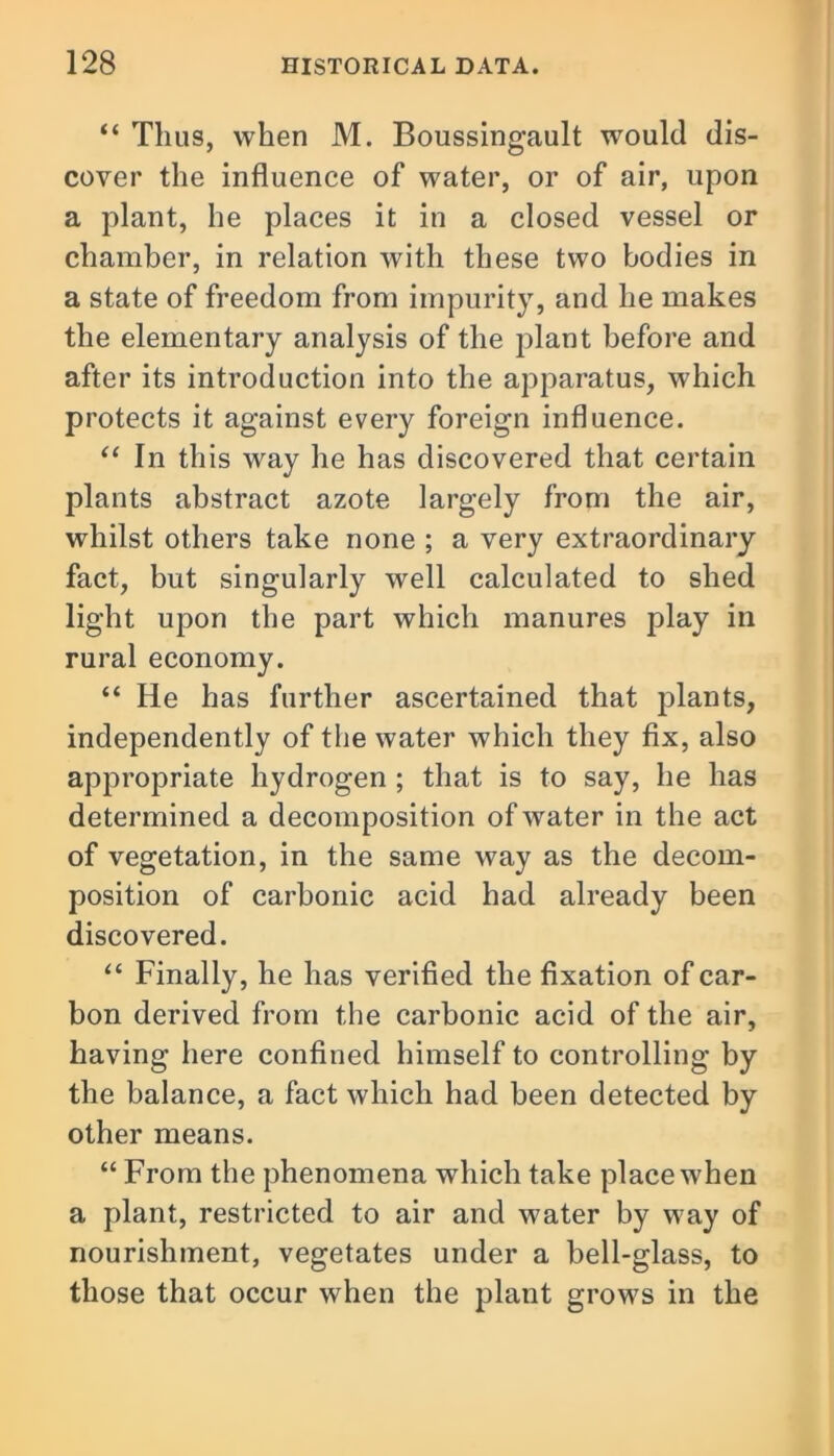 “ Thus, when M. Boussingault would dis- cover the influence of water, or of air, upon a plant, he places it in a closed vessel or chamber, in relation with these two bodies in a state of freedom from impurity, and he makes the elementary analysis of the plant before and after its introduction into the apparatus, which protects it against every foreign influence. “ In this way he has discovered that certain plants abstract azote largely from the air, whilst others take none ; a very extraordinary fact, but singularly well calculated to shed light upon the part which manures play in rural economy. “ He has further ascertained that plants, independently of the water which they fix, also appropriate hydrogen ; that is to say, he has determined a decomposition of water in the act of vegetation, in the same way as the decom- position of carbonic acid had already been discovered. “ Finally, he has verified the fixation of car- bon derived from the carbonic acid of the air, having here confined himself to controlling by the balance, a fact which had been detected by other means. “ From the phenomena which take place when a plant, restricted to air and water by way of nourishment, vegetates under a bell-glass, to those that occur when the plant grows in the