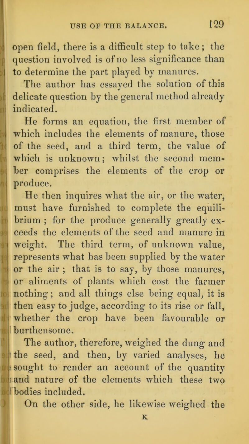 lv *1 rc 31 A 9! W open field, there is a difficult step to take; the question involved is of no less significance than to determine the part played by manures. The author has essayed the solution of this delicate question by the general method already indicated. He forms an equation, the first member of which includes the elements of manure, those of the seed, and a third term, the value of which is unknown; whilst the second mem- ber comprises the elements of the crop or produce. He then inquires what the air, or the water, must have furnished to complete the equili- brium ; for the produce generally greatly ex- ceeds the elements of the seed and manure in weight. The third term, of unknown value, represents what has been supplied by the water or the air ; that is to say, by those manures, or aliments of plants which cost the farmer nothing; and all things else being equal, it is then easy to judge, according to its rise or fall, whether the crop have been favourable or burthensome. The author, therefore, weighed the dung and the seed, and then, by varied analyses, he - sought to render an account of the quantity rand nature of the elements which these two ; bodies included. On the other side, he likewise weighed the K