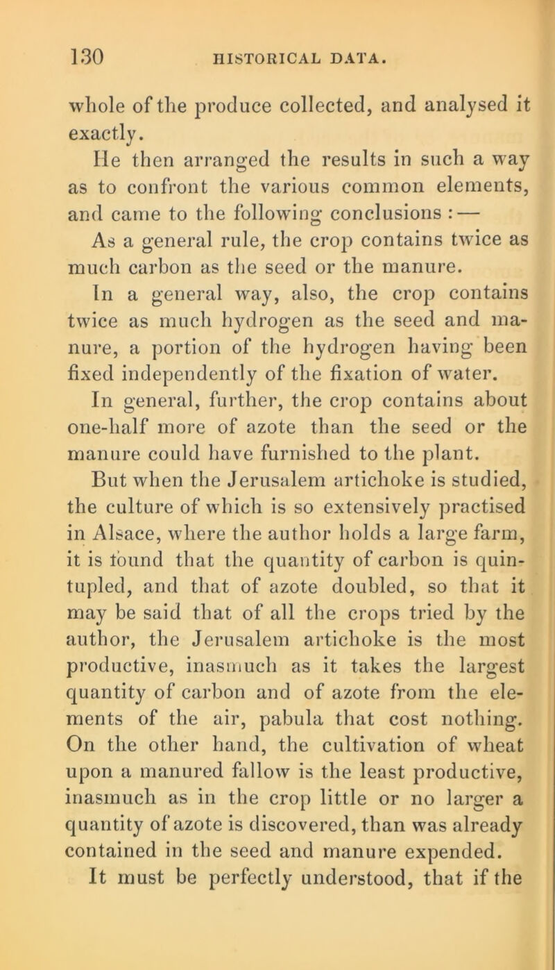 whole of the produce collected, and analysed it exactly. He then arranged the results in such a way as to confront the various common elements, and came to the following conclusions : — As a general rule, the crop contains twice as much carbon as the seed or the manure. In a general way, also, the crop contains twice as much hydrogen as the seed and ma- nure, a portion of the hydrogen having been fixed independently of the fixation of water. In general, further, the crop contains about one-lialf more of azote than the seed or the manure could have furnished to the plant. But when the Jerusalem artichoke is studied, the culture of which is so extensively practised in Alsace, where the author holds a large farm, it is lound that the quantity of carbon is quin- tupled, and that of azote doubled, so that it may be said that of all the crops tried by the author, the Jerusalem artichoke is the most productive, inasmuch as it takes the largest quantity of carbon and of azote from the ele- ments of the air, pabula that cost nothing. On the other hand, the cultivation of wheat upon a manured fallow is the least productive, inasmuch as in the crop little or no larger a quantity of azote is discovered, than was already contained in the seed and manure expended. It must be perfectly understood, that if the