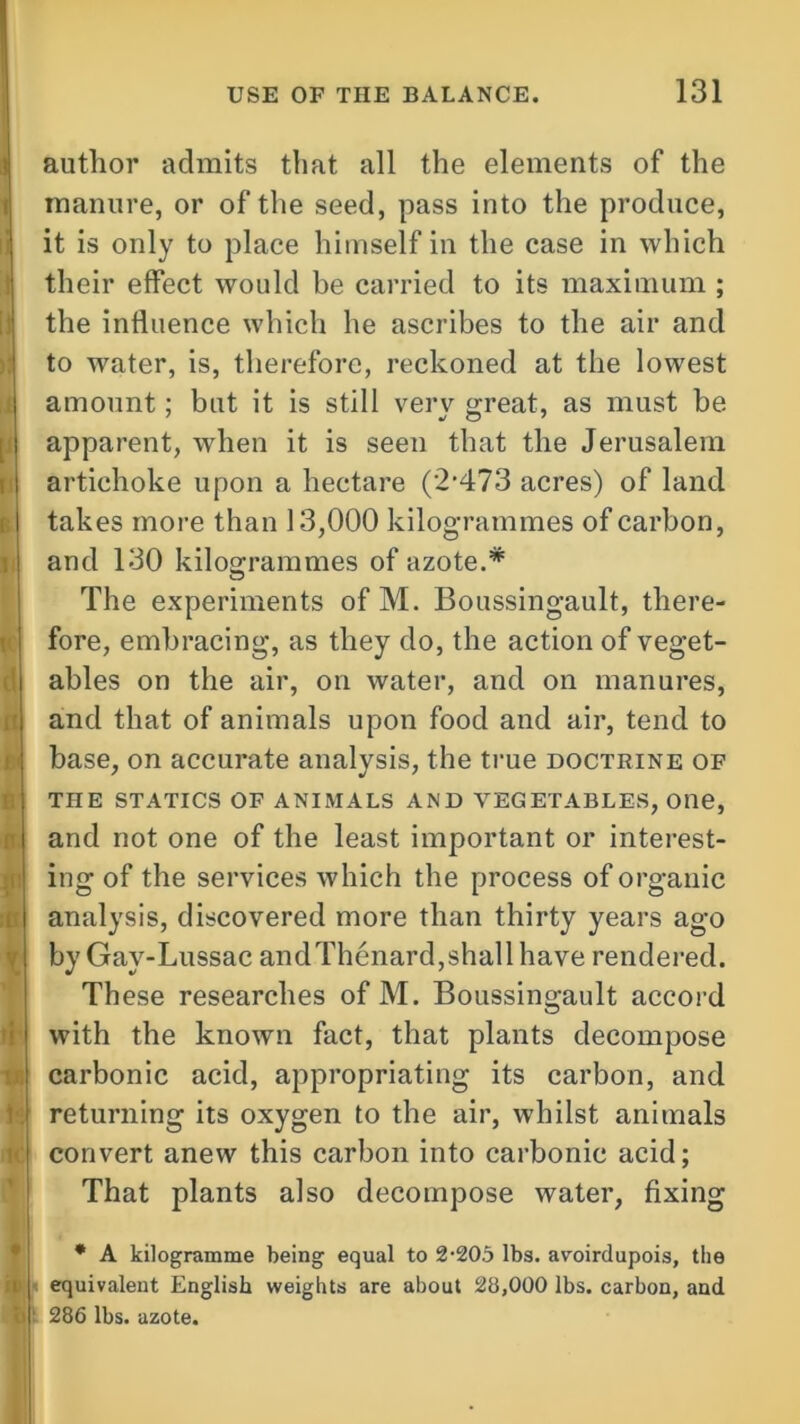 author admits that all the elements of the manure, or of the seed, pass into the produce, it is only to place himself in the case in which their effect would be carried to its maximum ; the influence which he ascribes to the air and to water, is, therefore, reckoned at the lowest amount; but it is still very great, as must be apparent, when it is seen that the Jerusalem artichoke upon a hectare ('2'473 acres) of land takes more than 13,000 kilogrammes of carbon, and 130 kilogrammes of azote.* The experiments ofM. Boussingault, there- fore, embracing, as they do, the action of veget- ables on the air, on water, and on manures, and that of animals upon food and air, tend to base, on accurate analysis, the true doctrine of THE STATICS OF ANIMALS AND VEGETABLES, One, and not one of the least important or interest- ing of the services which the process of organic analysis, discovered more than thirty years ago by Gay-Lussac andThenard,shall have rendered. These researches of M. Boussingault accord with the known fact, that plants decompose carbonic acid, appropriating its carbon, and returning its oxygen to the air, whilst animals convert anew this carbon into carbonic acid; That plants also decompose water, fixing * A kilogramme being equal to 2•205 lbs. avoirdupois, the equivalent English weights are about 28,000 lbs. carbon, and 286 lbs. azote.