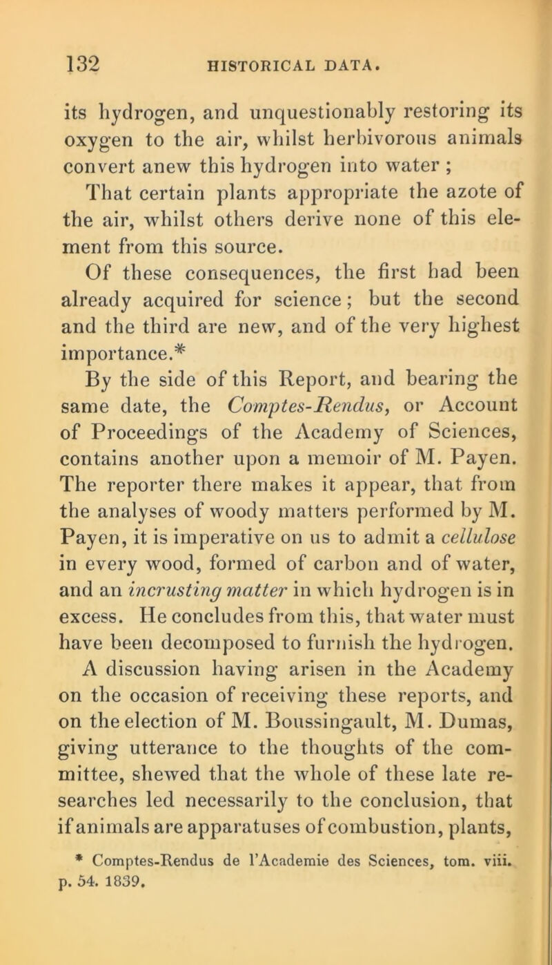 its hydrogen, and unquestionably restoring its oxygen to the air, whilst herbivorous animals convert anew this hydrogen into water ; That certain plants appropriate the azote of the air, whilst others derive none of this ele- ment from this source. Of these consequences, the first had been already acquired for science ; but the second and the third are new, and of the very highest importance.* By the side of this Report, and bearing the same date, the Comptes-Hendus, or Account of Proceedings of the Academy of Sciences, contains another upon a memoir of M. Payen. The reporter there makes it appear, that from the analyses of woody matters performed by M. Payen, it is imperative on us to admit a cellulose in every wood, formed of carbon and of water, and an incrusting matter in which hydrogen is in excess. He concludes from this, that water must have been decomposed to furnish the hydrogen. A discussion having arisen in the Academy on the occasion of receiving these reports, and on the election of M. Boussingault, M. Dumas, giving utterance to the thoughts of the com- mittee, shewed that the whole of these late re- searches led necessarily to the conclusion, that if animals are apparatuses of combustion, plants, * Comptes-Iiendus de l’Academie des Sciences, tom. viii. p. 54. 1839.