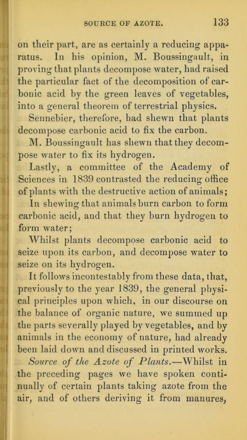 on their part, are as certainly a reducing appa- ratus. In his opinion, M. Boussingault, in proving that plants decompose water, had raised the particular fact of the decomposition of car- bonic acid by the green leaves of vegetables, into a general theorem of terrestrial physics. Sennebier, therefore, had shewn that plants decompose carbonic acid to fix the carbon. M. Boussingault has shewn that they decom- pose water to fix its hydrogen. Lastly, a committee of the Academy of Sciences in 1839 contrasted the reducing office of plants with the destructive action of animals; In shewing that animals burn carbon to form carbonic acid, and that they burn hydrogen to form water; Whilst plants decompose carbonic acid to seize upon its carbon, and decompose water to seize on its hydrogen. It follows incontestably from these data, that, previously to the year 1839, the general physi- cal principles upon which, in our discourse on the balance of organic nature, we summed up the parts severally played by vegetables, and by animals in the economy of nature, had already been laid down and discussed in printed works. Source of the Azote of Plants.—Whilst in the preceding pages we have spoken conti- nually of certain plants taking azote from the air, and of others deriving it from manures.