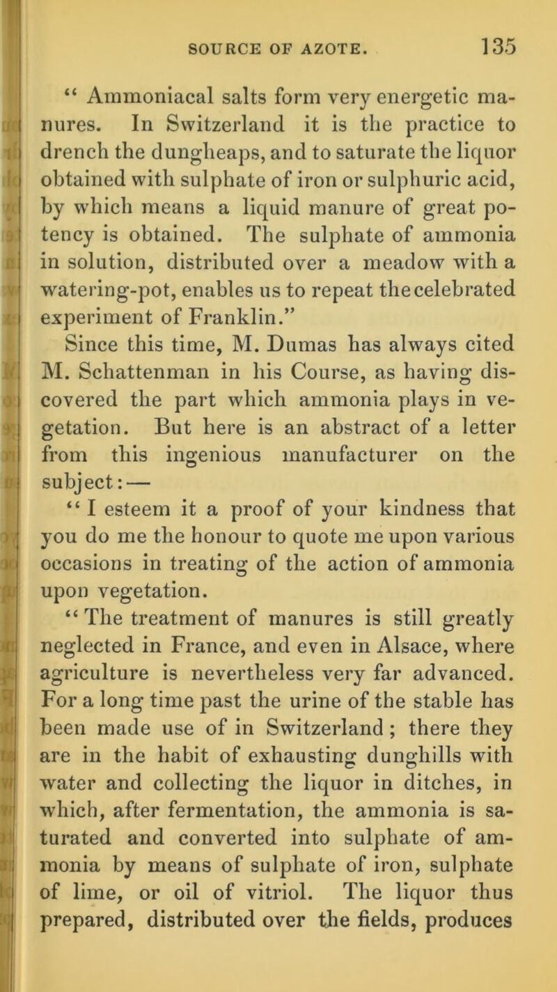 “ Ammoniacal salts form very energetic ma- nures. In Switzerland it is the practice to drench the dungheaps, and to saturate the liquor obtained with sulphate of iron or sulphuric acid, by which means a liquid manure of great po- tency is obtained. The sulphate of ammonia in solution, distributed over a meadow with a watering-pot, enables us to repeat the celebrated experiment of Franklin.” Since this time, M. Dumas has always cited M. Schattenman in his Course, as having dis- covered the part which ammonia plays in ve- getation. But here is an abstract of a letter from this ingenious manufacturer on the subject: — “ I esteem it a proof of your kindness that you do me the honour to quote me upon various occasions in treating of the action of ammonia upon vegetation. “ The treatment of manures is still greatly neglected in France, and even in Alsace, where agriculture is nevertheless very far advanced. For a long time past the urine of the stable has been made use of in Switzerland ; there they are in the habit of exhausting dunghills with water and collecting the liquor in ditches, in which, after fermentation, the ammonia is sa- turated and converted into sulphate of am- monia by means of sulphate of iron, sulphate of lime, or oil of vitriol. The liquor thus prepared, distributed over the fields, produces