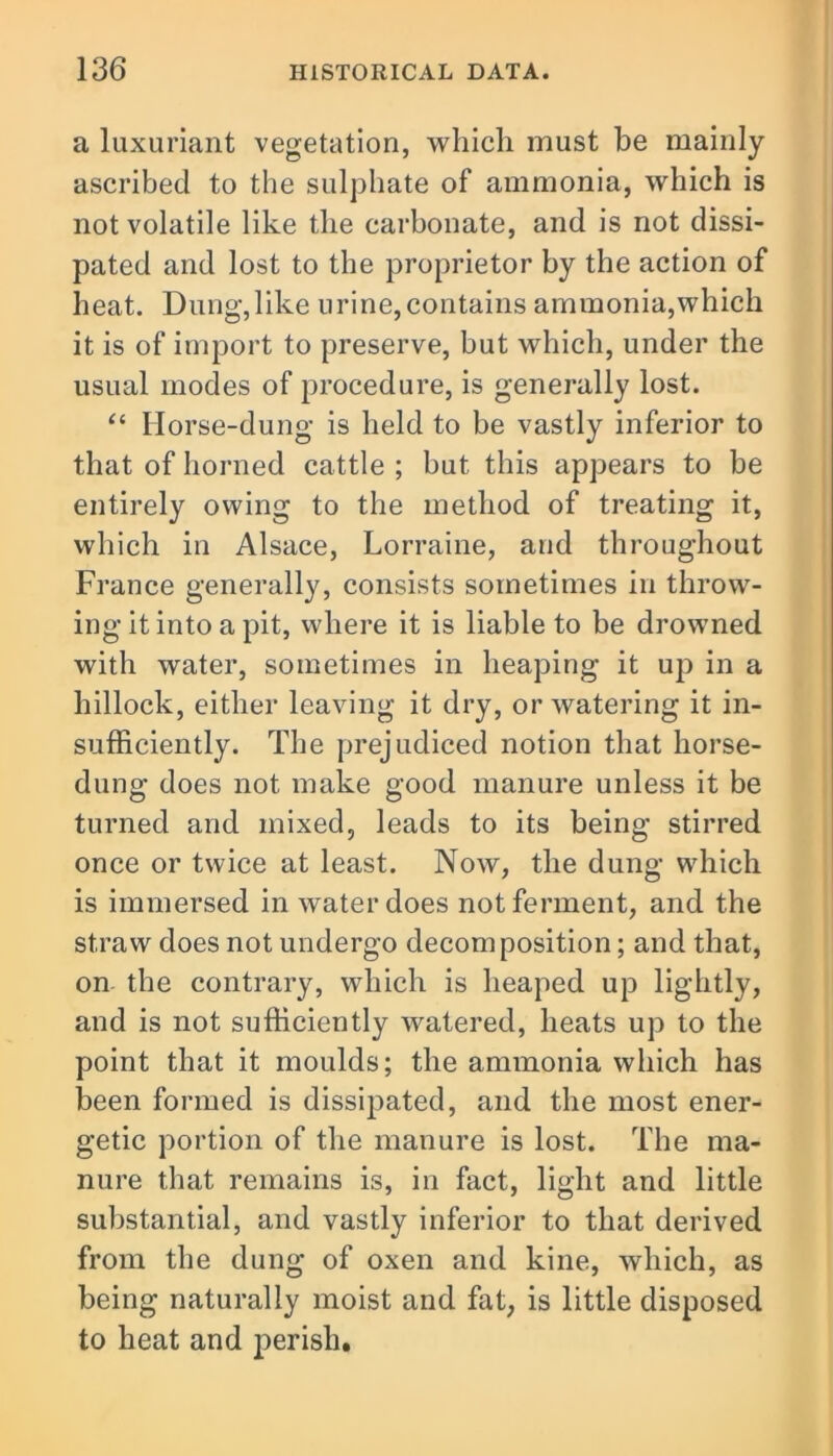 a luxuriant vegetation, which must be mainly ascribed to the sulphate of ammonia, which is not volatile like the carbonate, and is not dissi- pated and lost to the proprietor by the action of heat. Dung, like urine, contains ammonia,which it is of import to preserve, but which, under the usual modes of procedure, is generally lost. “ Horse-dung is held to be vastly inferior to that of horned cattle ; but this appears to be entirely owing to the method of treating it, which in Alsace, Lorraine, and throughout France generally, consists sometimes in throw- ing it into a pit, where it is liable to be drowned with water, sometimes in heaping it up in a hillock, either leaving it dry, or watering it in- sufficiently. The prejudiced notion that liorse- dung does not make good manure unless it be turned and mixed, leads to its being stirred once or twice at least. Now, the dung which is immersed in water does not ferment, and the straw does not undergo decomposition; and that, on the contrary, which is heaped up lightly, and is not sufficiently watered, heats up to the point that it moulds; the ammonia which has been formed is dissipated, and the most ener- getic portion of the manure is lost. The ma- nure that remains is, in fact, light and little substantial, and vastly inferior to that derived from the dung of oxen and kine, which, as being naturally moist and fat, is little disposed to heat and perish.