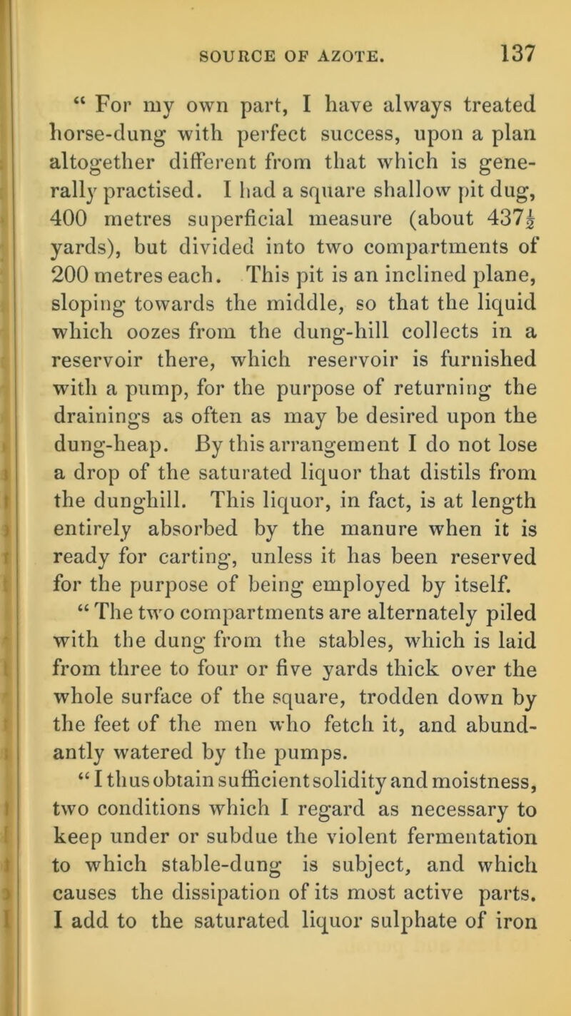 “ For my own part, I have always treated horse-dung with perfect success, upon a plan altogether different from that which is gene- rally practised. I had a square shallow pit dug, 400 metres superficial measure (about 437£ yards), but divided into two compartments of 200 metres each. This pit is an inclined plane, sloping towards the middle, so that the liquid which oozes from the dung-hill collects in a reservoir there, which reservoir is furnished with a pump, for the purpose of returning the drainings as often as may be desired upon the dung-heap. By this arrangement I do not lose a drop of the saturated liquor that distils from the dunghill. This liquor, in fact, is at length entirely absorbed by the manure when it is ready for carting, unless it has been reserved for the purpose of being employed by itself. “ The two compartments are alternately piled with the dung from the stables, which is laid from three to four or five yards thick over the whole surface of the square, trodden down by the feet of the men who fetch it, and abund- antly watered by the pumps. “ I tli us obtain sufficient solidity and moistness, two conditions which 1 regard as necessary to keep under or subdue the violent fermentation to which stable-dung is subject, and which causes the dissipation of its most active parts. I add to the saturated liquor sulphate of iron