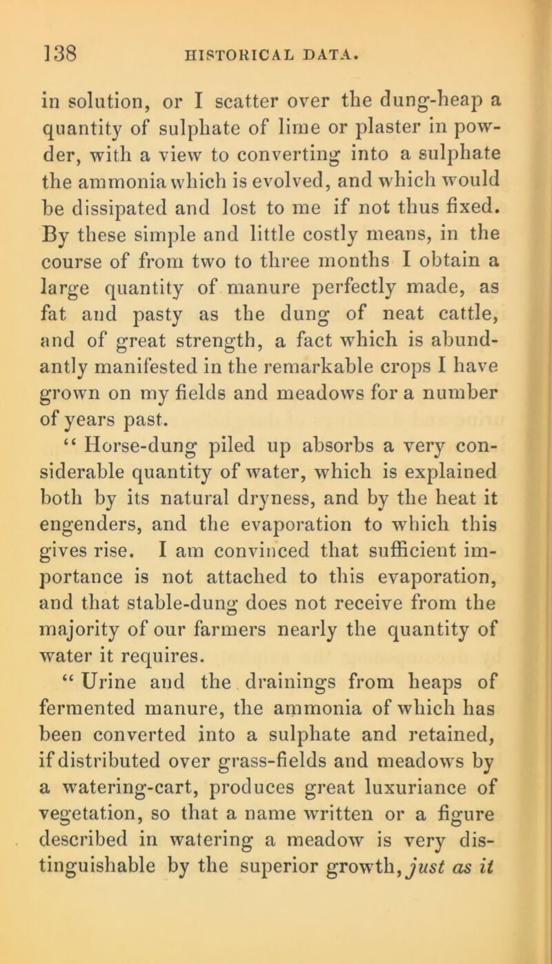 in solution, or I scatter over the dung-heap a quantity of sulphate of lime or plaster in pow- der, with a view to converting into a sulphate the ammonia which is evolved, and which would he dissipated and lost to me if not thus fixed. By these simple and little costly means, in the course of from two to three months I obtain a large quantity of manure perfectly made, as fat and pasty as the dung of neat cattle, and of great strength, a fact which is abund- antly manifested in the remarkable crops I have grown on my fields and meadows fora number of years past. “ Horse-dung piled up absorbs a very con- siderable quantity of water, which is explained both by its natural dryness, and by the heat it engenders, and the evaporation to which this gives rise. I am convinced that sufficient im- portance is not attached to this evaporation, and that stable-dun«; does not receive from the majority of our farmers nearly the quantity of water it requires. “ Urine and the drainings from heaps of fermented manure, the ammonia of which has been converted into a sulphate and retained, if distributed over grass-fields and meadows by a watering-cart, produces great luxuriance of vegetation, so that a name written or a figure described in watering a meadow is very dis- tinguishable by the superior growth, just as it