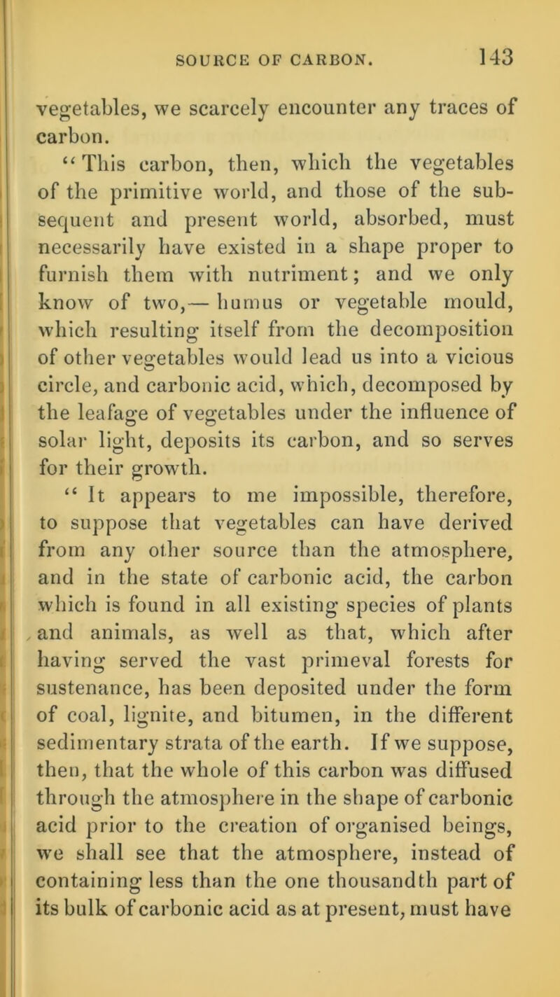 vegetables, we scarcely encounter any traces of carbon. “ This carbon, then, which the vegetables of the primitive world, and those of the sub- sequent and present world, absorbed, must necessarily have existed in a shape proper to furnish them with nutriment; and we only know of two,— humus or vegetable mould, which resulting itself from the decomposition of other vegetables would lead us into a vicious circle, and carbonic acid, which, decomposed by the leafage of vegetables under the influence of solar light, deposits its carbon, and so serves for their growth. “ It appears to me impossible, therefore, to suppose that vegetables can have derived from any other source than the atmosphere, and in the state of carbonic acid, the carbon which is found in all existing species of plants and animals, as well as that, which after having served the vast primeval forests for sustenance, has been deposited under the form of coal, lignite, and bitumen, in the different sedimentary strata of the earth. If we suppose, then, that the whole of this carbon was diffused through the atmosphere in the shape of carbonic acid prior to the creation of organised beings, we shall see that the atmosphere, instead of containing less than the one thousandth part of its bulk of carbonic acid as at present, must have